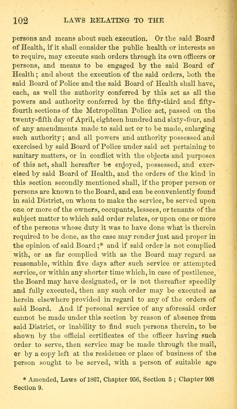 persons and means about such execution. Or tlie said Board of Healtli, if it shall consider the public health or interests so to require, may execute such orders through its own officers or persons, and means to be engaged by the said Board of Health; and about the execution of the said orders, both the said Board of Police and the said Board of Health shall have, each, as well the authority conferred by this act as all the powers and authority conferred by the fifty-third and fifty- fourth sections of the Metropolitan Police act, passed on the twenty-fifth day of April, eighteen hundred and sixty-four, and of any amendments made to said act or to be made, enlarging such authority; and all powers and authority possessed and exercised by said Board of Police under said act pertaining to sanitary matters, or in conflict with the objects and purposes of this act, shall hereafter be enjoyed, possessed, and exer- cised by said Board of Health, and the orders of the kind in this section secondly mentioned shall, if the proper person or persons are known to the Board, and can be conveniently found in said District, on whom to make the service, be served upon one or more of the owners, occupants, lessees, or tenants of the subject matter to which said order relates, or upon one or more of the persons whose duty it was to have done what is therein required to be done, as the case may render just and proper in the opinion of said Board ;* and if said order is not complied with, or as far complied with as the Board may regard as reasonable, within five days after such service or attempted service, or within any shorter time which, in case of pestilence, the Board may have designated, or is not thereafter speedily and fully executed, then any such order may be executed as herein elsewhere provided in regard to any of the orders of said Board. And if personal service of any aforesaid order cannot be made under this section by reason of absence from said District, or inability to find such persons therein, to be shown by the official certificates of the officer having such order to serve, then service may be made through the mail, or by a copy left at the residence or place of business of the person sought to be served, with a person of suitable age * Amended, Laws of 1867, Chapter 956, Section 5 ; Chapter 908 Section 9.