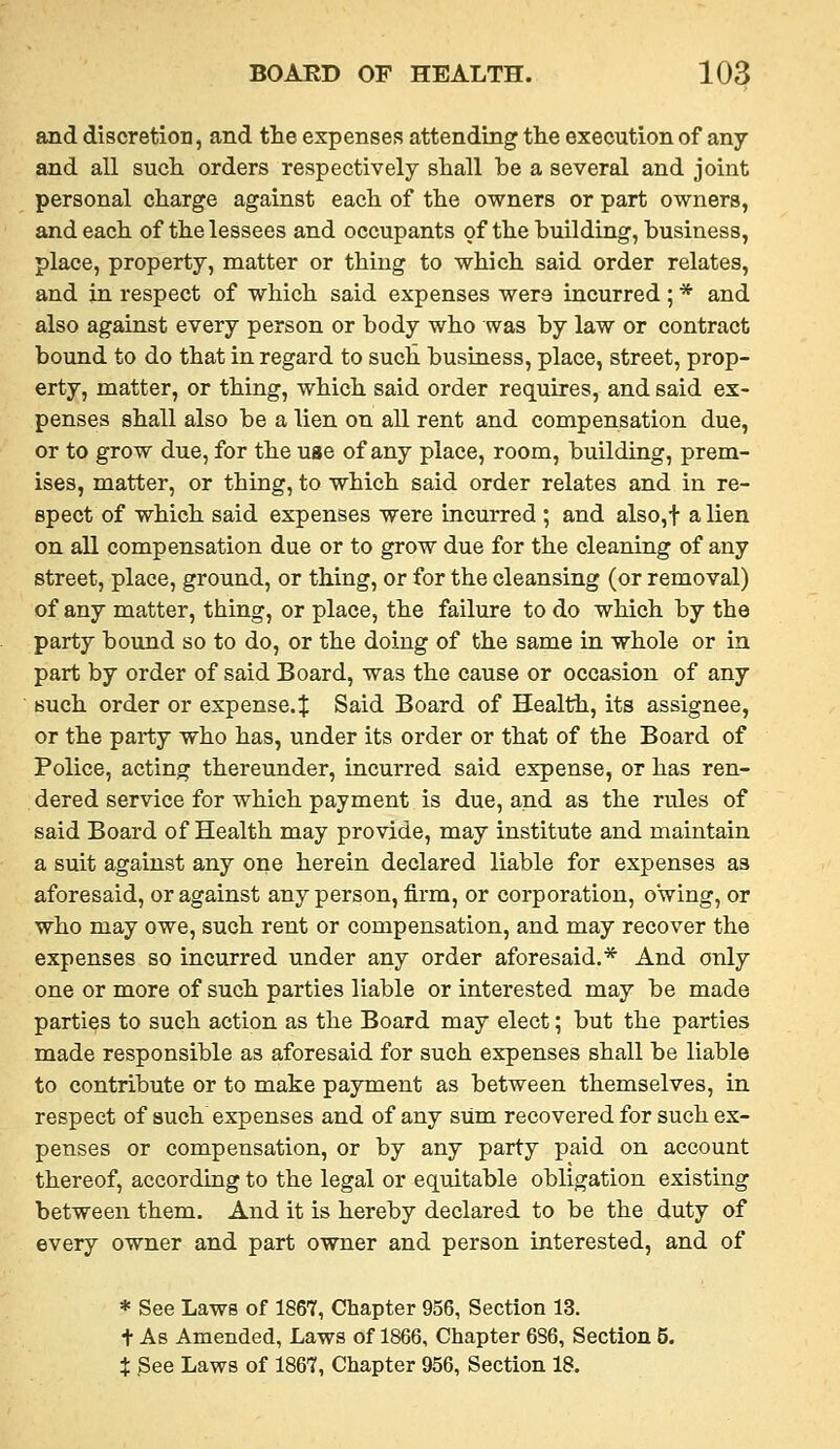 and discretion, and the expenses attending the execution of any and all such, orders respectively shall be a several and joint personal charge against each of the owners or part owners, and each of the lessees and occupants of the building, business, place, property, matter or thing to which said order relates, and in respect of which said expenses were incurred; * and also against every person or body who was by law or contract bound to do that in regard to such business, place, street, prop- erty, matter, or thing, which said order requires, and said ex- penses shall also be a lien on all rent and compensation due, or to grow due, for the use of any place, room, building, prem- ises, matter, or thing, to which said order relates and in re- spect of which said expenses were incurred ; and also,t a lien on all compensation due or to grow due for the cleaning of any street, place, ground, or thing, or for the cleansing (or removal) of any matter, thing, or place, the failure to do which by the party bound so to do, or the doing of the same in whole or in part by order of said Board, was the cause or occasion of any such order or expense.^ Said Board of Health, its assignee, or the party who has, under its order or that of the Board of Police, acting thereunder, incurred said expense, or has ren- dered service for which payment is due, and as the rules of said Board of Health may provide, may institute and maintain a suit against any one herein declared liable for expenses as aforesaid, or against any person, firm, or corporation, owing, or who may owe, such rent or compensation, and may recover the expenses so incurred under any order aforesaid.* And only one or more of such parties liable or interested may be made parties to such action as the Board may elect; but the parties made responsible as aforesaid for such expenses shall be liable to contribute or to make payment as between themselves, in respect of such expenses and of any sum recovered for such ex- penses or compensation, or by any party paid on account thereof, according to the legal or equitable obligation existing between them. And it is hereby declared to be the duty of every owner and part owner and person interested, and of * See Laws of 1867, Chapter 956, Section 13. t As Amended, Laws of 1866, Chapter 686, Section 5.