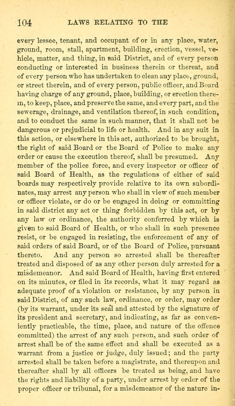 every lessee, tenant, and occupant of or in any place, water, ground, room, stall, apartment, building, erection, vessel, ve- hicle, matter, and thing, in said District, and of every person conducting or interested in business therein or thereat, and of every person who has undertaken to clean any place, ground, or street therein, and of every person, puhiic officer, and Board having charge of any ground, place, building, or erection there- m, to keep, place, and preserve the same, and every part, and the sewerage, drainage, and ventilation thereof, in such condition, and to conduct the same in such manner, that it shall not be dangerous or prejudicial to life or health. And in any suit in this action, or elsewhere in this act, authorized to be brought, the right of said Board or the Board of Police to make any order or cause the execution thereof, shall be presumed. Any member of the police force, and every inspector or officer of said Board of Health, as the regulations of either of said boards may respectively provide relative to its own subordi- nates, may arrest any person who shall in view of such member or officer violate, or do or be engaged in doing or committing in said district any act or thing forbidden by this act, or by any law or ordinance, the authority conferred by which is given to said Board of Health, or who shall in such presence resist, or be engaged in resisting, the enforcement of any of said orders of said Board, or of the Board of Pohce, pursuant thereto. And any person so arrested shall be thereafter treated and disposed of as any other person duly arrested for a misdemeanor. And said Board of Health, having first entered on its minutes, or filed in its records, what it may regard as adequate proof of a violation or resistance, by any person in said District, of any such law, ordinance, or order, may order (by its warrant, under its seal and attested by the signature of its president and secretary, and indicating, as far as conven- iently practicable, the time, place, and nature of the ofteuce committed) the arrest of any such person, and such order of arrest shall be of the same efi'ect and shall be executed as a warrant from a justice or judge, duly issued; and the party arrested shall be taken before a magistrate, and thereupon and thereafter shall by all officers be treated as beLag, and have the rights and liability of a party, under arrest by order of the proper officer or tribunal, for a misdemeanor of the nature in-