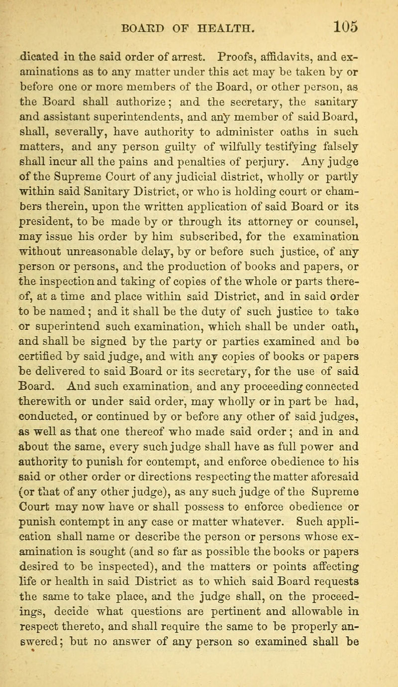 dicated in the said order of arrest. Proofs, affidavits, and ex- aminations as to any matter under this act may be taken by or before one or more members of the Board, or other person, as the Board shall authorize; and the secretary, the sanitary and assistant superintendents, and any member of said Board, shall, severally, have authority to administer oaths in such matters, and any person guUty of wilfully testifying falsely shall incur all the pains and penalties of perjury. Any judge of the Supreme Court of any judicial district, wholly or partly within said Sanitary District, or who is holding court or cham- bers therein, upon the written application of said Board or its president, to be made by or through its attorney or counsel, may issue his order by him subscribed, for the examination without unreasonable delay, by or before such justice, of any person or persons, and the production of books and papers, or the inspection and taking of copies of the whole or parts there- of, at a time and place within said District, and in said order to be named; and it shall be the duty of such justice to take or superintend such examination, which shall be under oath, and shall be signed by the party or parties examined and be certified by said judge, and with any copies of books or papers be delivered to said Board or its secretary, for the use of said Board. And such examination^ and any proceeding connected therewith or under said order, may wholly or in part be had, conducted, or continued by or before any other of said judges, as well as that one thereof who made said order; and in and about the same, every such judge shall have as full power and authority to punish for contempt, and enforce obedience to his said or other order or directions respecting the matter aforesaid (or that of any other judge), as any such judge of the Supreme Court may now have or shall possess to enforce obedience or punish contempt in any case or matter whatever. Such appli- cation shall name or describe the person or persons whose ex- amination is sought (and so far as possible the books or papers desired to be inspected), and the matters or points affecting life or health in said District as to which said Board requests the same to take place, and the judge shall, on the proceed- ings, decide what questions are pertinent and allowable in respect thereto, and shall require the same to be properly an- swered ; but no answer of any person so examined shall be
