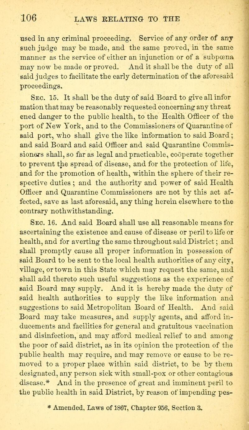 nsed in any criminal proceeding. Service of any order of any such judge may te made, and the same proved, in the same manner as the service of either an injunction or of a subpoena may now be made or proved. And it sliall be the duty of all said judges to facilitate the early determination of the aforesaid proceedings. Sec. 15, It shall be the duty of said Board to give all infor mation that may be reasonably requested concerning any threat ened danger to the public health, to the Health Officer of the port of New York, and to the Commissioners of Quarantine of said portj who shall give the like information to said Board; and said Board and said Officer and said Quarantine Commis- sioners sliall, so far as legal and practicable, cooperate together to prevent the spread of disease, and for the protection of life, and for the promotion of health, within the sphere of their re- spective duties • and the authority and power of said Health Officer and Quai-antine Commissioners are not by this act af- fected, save as last aforesaid, any thing herein elsewhere to the contrary nothwithstanding. Sec. 16. And said Board shall use all reasonable means for ascertaining the existence and cause of disease or peril to life or health, and for averting the same throughout said District; and shall promptly cause all proper information in possession af said Board to be sent to the local health authorities of any city, village, or town in this State which may request the same, and shall add thereto such useful suggestions as the experience of said Board may supply. And it is hereby made the duty of said health authorities to supply the like information and suggestions to said Metropolitan Board of Health. And said Board may take measures, and supply agents, and afford in- ducements and facilities for general and gratuitous vaccination and disinfection, a,nd may afford medical relief to and among the poor of said district, as in its opinion the protection of the public health may require, and may remove or cause to be re- moved to a proper place within said district, to be by them designated, any person sick with small-pox or other contagious disease.* And in the presence of great and imminent peril to the public health in said District, by reason of impending pes-