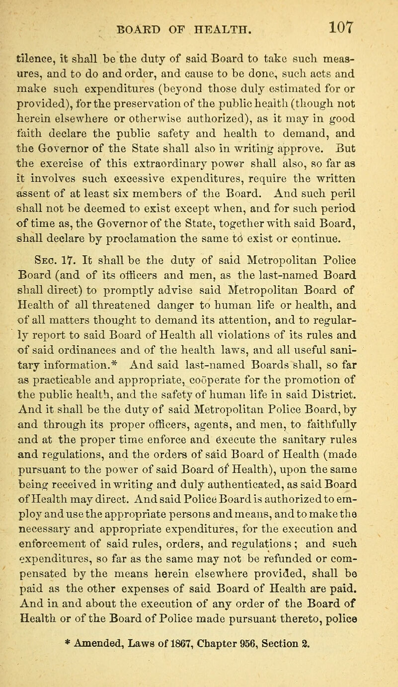 tilence, it shall bo the duty of said Board to take such meas- ures, and to do and order, and cause to be done, such acts and make such expenditures (beyond those duly estimated for or provided), for the preservation of the public health (though not herein elsewhere or otherwise authorized), as it may in good faith declare the public safety and health to demand, and the Governor of the State shall also in writing approve. But the exercise of this extraordinary power shall also, so far as it involves such excessive expenditures, require the written assent of at least six members of the Board. And such peril shall not be deemed to exist except when, and for such period of time as, the Governor of the State, together with said Board, shall declare by proclamation the same t6 exist or continue. Sec. 17. It shall be the duty of said Metropolitan Police Board (and of its officers and men, as the last-named Board shall direct) to promptly advise said Metropolitan Board of Health of all threatened danger to human life or health, and of all matters thought to demand its attention, and to regular- ly report to said Board of Health all violations of its rules and of said oi'dinances and of the health laws, and all useful sani- tary information.* And said last-named Boards shall, so far as practicable and appropriate, cooperate for the promotion of the public health, and the safety of human life in said District. And it shall be the duty of said Metropolitan Police Board, by and through its proper officers, agents, and men, to faithfully and at the proper time enforce and execute the sanitary rules and regulations, and the orders of said Board of Health (made pursuant to the power of said Board of Health), upon the same being received in writing and duly authenticated, as said Board of Health may direct, xind said Police Board is authorized to em- ploy and use the appropriate persons and means, and to make the necessary and appropriate expenditures, for the execution and enforcement of said rules, orders, and regulations ; and such expenditures, so far as the same may not be refunded or com- pensated by the means herein elsewhere provided, shall be paid as the other expenses of said Board of Health are paid. And in and about the execution of any order of the Board of Health or of the Board of Police made pursuant thereto, police