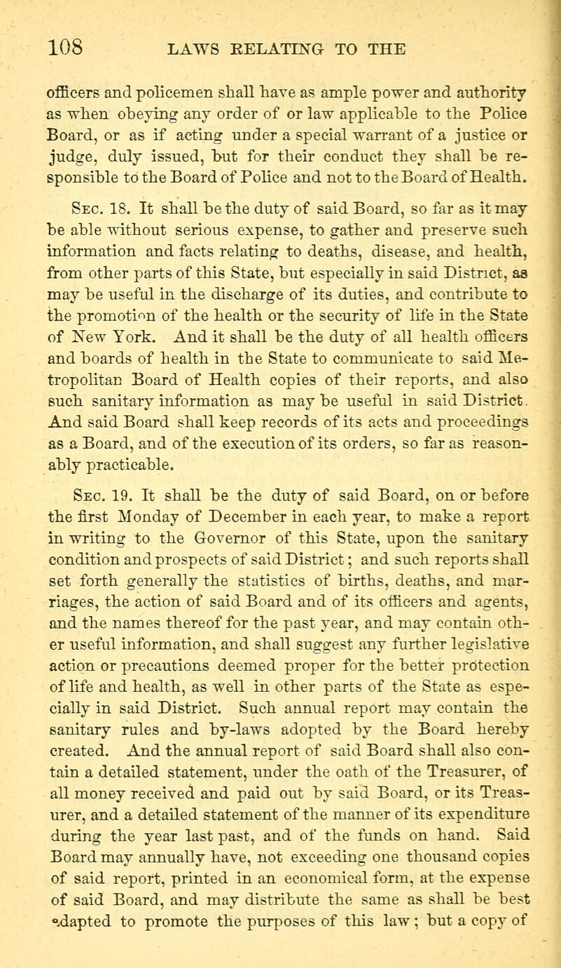 officers and policemen shall have as ample power and authority as ^vhen oheylng any order of or law applicable to the Police Board, or as if acting under a special warrant of a justice or judge, duly issued, hut for their conduct they shall be re- sponsible to the Board of Police and not to the Board of Health. Sec. 18. It shall be the duty of said Board, so far as it may be able without serious expense, to gather and preserve such information and facts relating to deaths, disease, and health, from other parts of this State, but especially in said District, as may be useful in the discharge of its duties, and contribute to the promoti'^n of the health or the security of life in the State of Kew York. And it shall be the duty of all health officers and boards of health in the State to communicate to said Me- tropolitan Board of Health copies of their reports, and also such sanitary information as maybe useful in said District. And said Board shall keep records of its acts and proceedings as a Board, and of the execution of its orders, so far as reason- ably practicable. Sec. 19, It shall be the duty of said Board, on or before the first Monday of December in each year, to make a report in writing to the Governor of this State, upon the sanitary condition and prospects of said District; and such reports shall set forth generally the statistics of births, deaths, and mar- riages, the action of said Board and of its officers and agents, and the names thereof for the past year, and may contain oth- er useful information, and shall suggest any further legislative action or precautions deemed proper for the better protection of life and health, as well in other parts of the State as espe- cially in said District. Such annual report may contain the sanitary rules and by-laws adopted by the Board hereby created. And the annual report of said Board shall also con- tain a detailed statement, under the oath of the Treasurer, of all money received and paid out by said Board, or its Treas- urer, and a detailed statement of the manner of its expenditure during the year last past, and of the funds on hand. Said Board may annually have, not exceeding one thousand copies of said report, printed in an economical form, at the expense of said Board, and may distribute the same as shall be best »,dapted to promote the purposes of this law; but a copy of