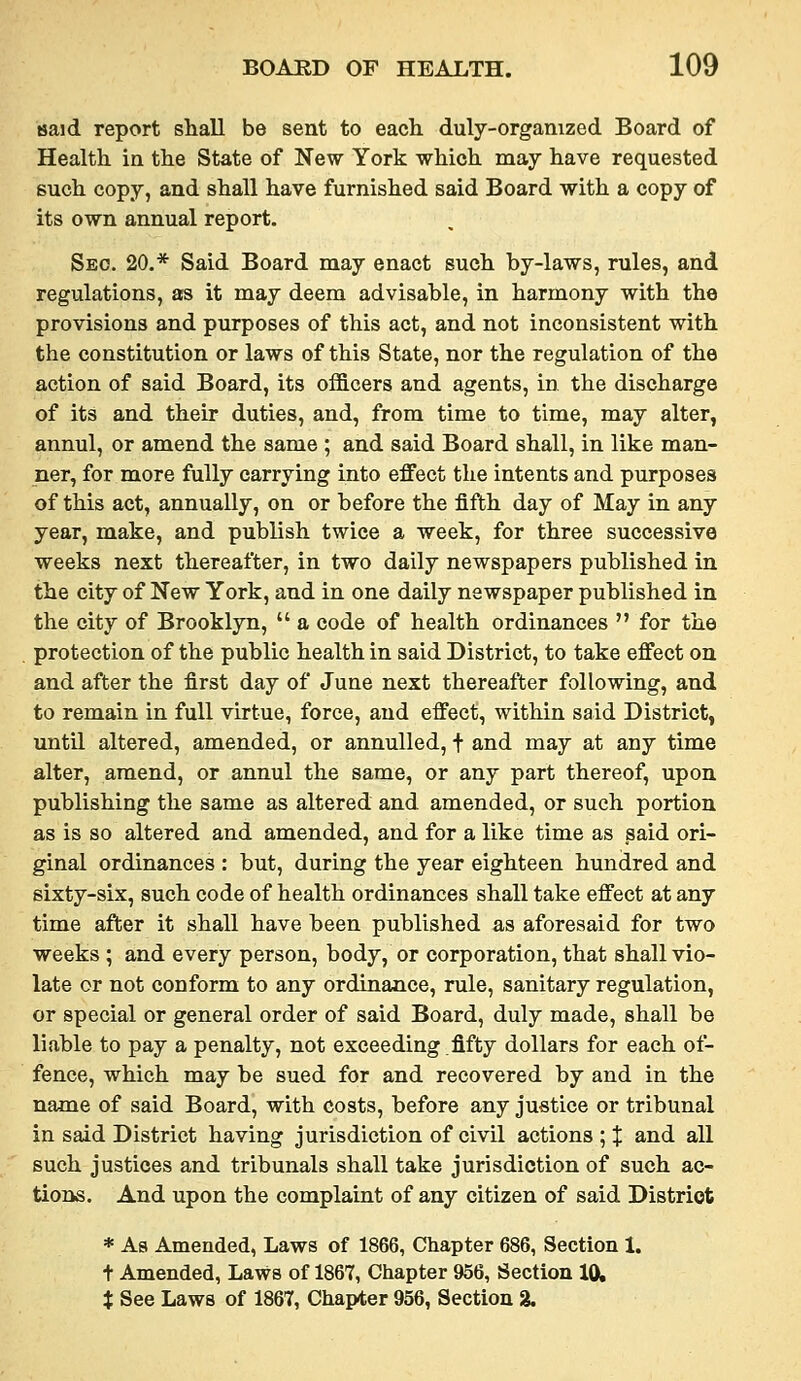 said report shall be sent to each duly-organized Board of Health in the State of New York which may have requested such copy, and shall have furnished said Board with a copy of its own annual report. Sec. 20.* Said Board may enact such by-laws, rules, and regulations, as it may deem advisable, in harmony with the provisions and purposes of this act, and not inconsistent with the constitution or laws of this State, nor the regulation of the action of said Board, its officers and agents, in the discharge of its and their duties, and, from time to time, may alter, annul, or amend the same ; and said Board shall, in like man- ner, for more fully carrying into effect the intents and purposes of this act, annually, on or before the fifth day of May in any year, make, and publish twice a week, for three successive weeks next thereafter, in two daily newspapers published in the city of New York, and in one daily newspaper published in the city of Brooklyn,  a code of health ordinances  for the protection of the public health in said District, to take effect on and after the first day of June next thereafter following, and to remain in full virtue, force, and effect, within said District, until altered, amended, or annulled, t and may at any time alter, amend, or annul the same, or any part thereof, upon publishing the same as altered and amended, or such portion as is so altered and amended, and for a like time as said ori- ginal ordinances : but, during the year eighteen hundred and sixty-six, such code of health ordinances shall take effect at any time after it shall have been published as aforesaid for two weeks ; and every person, body, or corporation, that shall vio- late or not conform to any ordinance, rule, sanitary regulation, or special or general order of said Board, duly made, shall be liable to pay a penalty, not exceeding .fifty dollars for each of- fence, which may be sued for and recovered by and in the name of said Board, with costs, before any justice or tribunal in said District having jurisdiction of civil actions ; % and all such justices and tribunals shall take jurisdiction of such ac- tions. And upon the complaint of any citizen of said District * As Amended, Laws of 1866, Chapter 686, Section 1. t Amended, Laws of 1867, Chapter 956, Section 10,