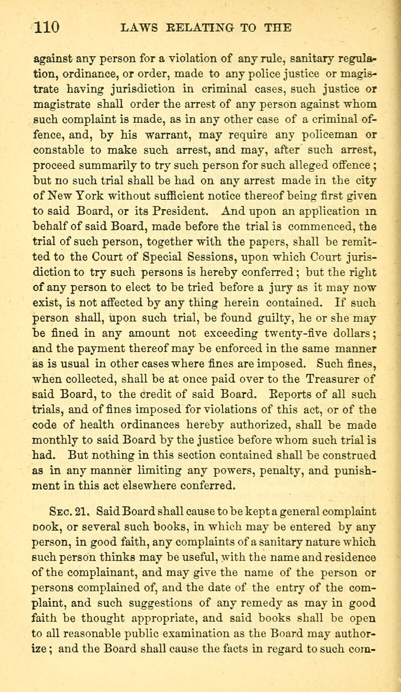 against any person for a violation of any rule, sanitary regular tion, ordinance, or order, made to any police justice or magis- trate having jurisdiction in criminal cases, such, justice or magistrate shall order the arrest of any person against whom such complaint is made, as in any other case of a criminal of- fence, and, hy his warrant, may require any policeman or constable to make such arrest, and may, after such arrest, proceed summarily to try such person for such alleged offence ; but no such trial shall be had on any arrest made in the city of New York without sufficient notice thereof being first given to said Board, or its President. And upon an application in behalf of said Board, made before the trial is commenced, the trial of such person, together with the papers, shall be remit- ted to the Court of Special Sessions, upon which Court juris- diction to try such persons is hereby conferred; but the right of any person to elect to be tried before a jury as it may now exist, is not affected by any thing herein contained. If such person shall, upon such trial, be found guilty, he or she may be fined in any amount not exceeding twenty-five dollars; and the payment thereof may be enforced in the same manner as is usual in other cases where fines are imposed. Such fines, when collected, shall be at once paid over to the Treasurer of said Board, to the credit of said Board. Eeports of all such trials, and of fines imposed for violations of this act, or of the code of health ordinances hereby authorized, shall be made monthly to said Board by the justice before whom such trial is had. But nothing in this section contained shall be construed as in any manner limiting any powers, penalty, and punish- ment in this act elsewhere conferred. Sec. 21. Said Board shall cause to be kept a general complaint Dook, or several such books, in which may be entered by any person, in good faith, any complaints of a sanitary nature which such person thinks may be useful, with the name and residence of the complainant, and may give the name of the person or persons complained of, and the date of the entry of the com- plaint, and such suggestions of any remedy as may in good faith be thought appropriate, and said books shall be open to all reasonable public examination as the Board may author- ize ; and the Board shall cause the facts in regard to such com-