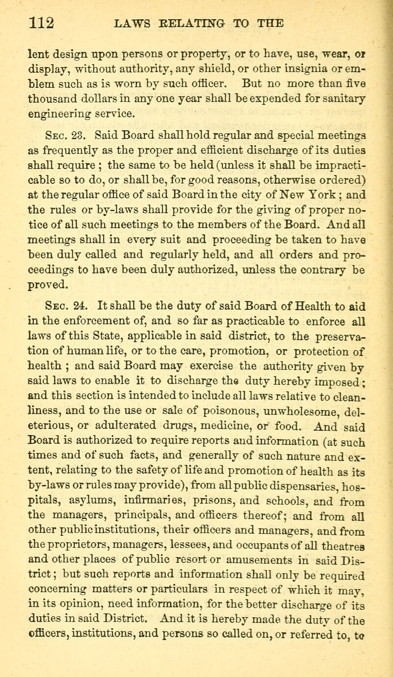 lent design upon persons or property, or to have, use, wear, oi display, without authority, any shield, or other insignia or em- blem such as is worn by such officer. But no more than five thousand dollars in any one year shall be expended for sanitary engineering service. Sec. 23. Said Board shall hold regular and special meetings as frequently as the proper and efficient discharge of its duties shall require ; the same to be held (unless it shall be impracti- cable so to do, or shall be, for good reasons, otherwise ordered) at the regular office of said Board in the city of New York; and the rules or by-laws shall provide for the giving of proper no- tice of all such meetings to the members of the Board. And all meetings shall in every suit and proceeding be taken to have been duly called and regularly held, and aU orders and pro- ceedings to have been duly authorized, unless the contrary be proved. Sec. 24. It shall be the duty of said Board of Health to aid in the enforcement of, and so far as practicable to enforce all laws of this State, applicable in said district, to the preserva- tion of human life, or to the care, promotion, or protection of health ; and said Board may exercise the authority given by said laws to enable it to discharge the duty hereby imposed; and this section is intended to include all laws relative to clean- liness, and to the use or sale of poisonous, unwholesome, del- eterious, or adulterated drugs, medicine, or food. And said Board is authorized to require reports and information (at such times and of such facts, and generally of such nature and ex- tent, relating to the safety of life and promotion of health as its by-laws or rules may provide), from all public dispensaries, hos- pitals, asylums, infirmaries, prisons, and schools, and from the managers, principals, and officers thereof; and from aU other public institutions, their officers and managers, and from the proprietors, managers, lessees, and occupants of all theatres and other places of public resort or amusements in said Dis- trict ; but such reports and information shall only be required concerning matters or particulars in respect of which it may, in its opinion, need information, for the better discharge of its duties in said District. And it is hereby made the duty of the officers, institutions, and persons so called on, or referred to, to