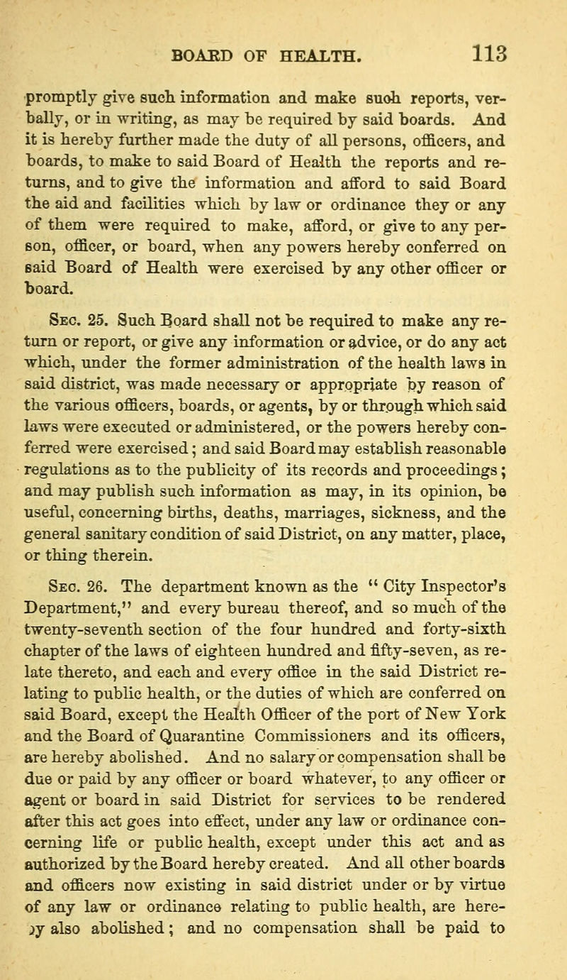 promptly give such information and make suoh reports, ver- bally, or in writing, as may be required by said boards. And it is hereby further made the duty of all persons, officers, and boards, to make to said Board of Health the reports and re- turns, and to give the information and afford to said Board the aid and facilities which by law or ordinance they or any of them were required to make, afford, or give to any per- son, officer, or board, when any powers hereby conferred on said Board of Health were exercised by any other officer or board. Sec. 25. Such Board shall not be required to make any re- turn or report, or give any information or advice, or do any act which, under the former administration of the health laws in said district, was made necessary or appropriate by reason of the various officers, boards, or agents, by or through which said laws were executed or administered, or the powers hereby con- ferred were exercised; and said Board may establish reasonable regulations as to the publicity of its records and proceedings; and may publish such information as may, in its opinion, be useful, concerning births, deaths, marriages, sickness, and the general sanitary condition of said District, on any matter, place, or thing therein. Sec. 26. The department known as the  City Inspector's Department, and every bureau thereof, and so much of the twenty-seventh section of the four hundred and forty-sixth chapter of the laws of eighteen hundred and fifty-seven, as re- late thereto, and each and every office in the said District re- lating to public health, or the duties of which are conferred on said Board, except the Health Officer of the port of New York and the Board of Quarantine Commissioners and its officers, are hereby abolished. And no salary or compensation shall be due or paid by any officer or board whatever, to any officer or agent or board in said District for services to be rendered ^er this act goes into effect, under any law or ordinance con- cerning life or public health, except under this act and as authorized by the Board hereby created. And all other boards and officers now existing in said district under or by virtue of any law or ordinance relating to public health, are here- ij also abolished; and no compensation shall be paid to