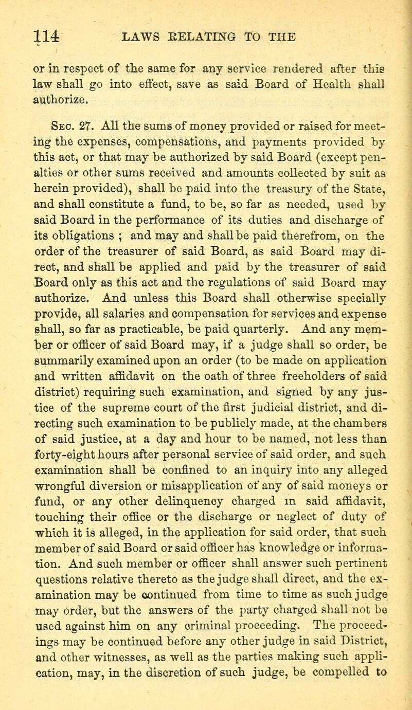 or in respect of the same for any service rendered after this law shall go into effect, save as said Board of Health shall authorize. Sec. 27. All the sums of money provided or raised for meet- ing the expenses, compensations, and payments provided hy this act, or that may be authorized hy said Board (except pen- alties or other sums received and amounts collected by suit as herein provided), shall be paid into the treasury of the State, and shall constitute a fund, to be, so far as needed, used by said Board in the performance of its duties and discharge of its obligations ; and may and shall be paid therefrom, on the order of the treasurer of said Board, as said Board may di- rect, and shall be applied and paid by the treasurer of said Board only as this act and the regulations of said Board may authorize. And unless this Board shall otherwise specially provide, all salaries and compensation for services and expense shall, so far as practicable, be paid quarterly. And any mem- ber or officer of said Board may, if a judge shall so order, be summarily examined upon an order (to be made on apphcation and written affidavit on the oath of three freeholders of said district) requiring such examination, and signed by any jus- tice of the supreme court of the first judicial district, and di- recting such examination to be publicly made, at the chambers of said justice, at a day and hour to be named, not less than forty-eight hours after personal service of said order, and such examination shall be confined to an inquiry into any alleged wrongful diversion or misapplication of any of said moneys or fund, or any other delinquency charged m said affidavit, touching their office or the discharge or neglect of duty of which it is alleged, in the application for said order, that such member of said Board or said officer has knowledge or informa- tion. And such member or officer shall answer such pertinent questions relative thereto as the judge shall direct, and the ex- amination may be continued from time to time as such judge may order, but the answers of the party charged shall not be used against him on any criminal proceedmg. The proceed- ings may be continued before any other judge in said District, and other witnesses, as well as the parties making such appli- cation, may, in the discretion of such judge, be compelled to