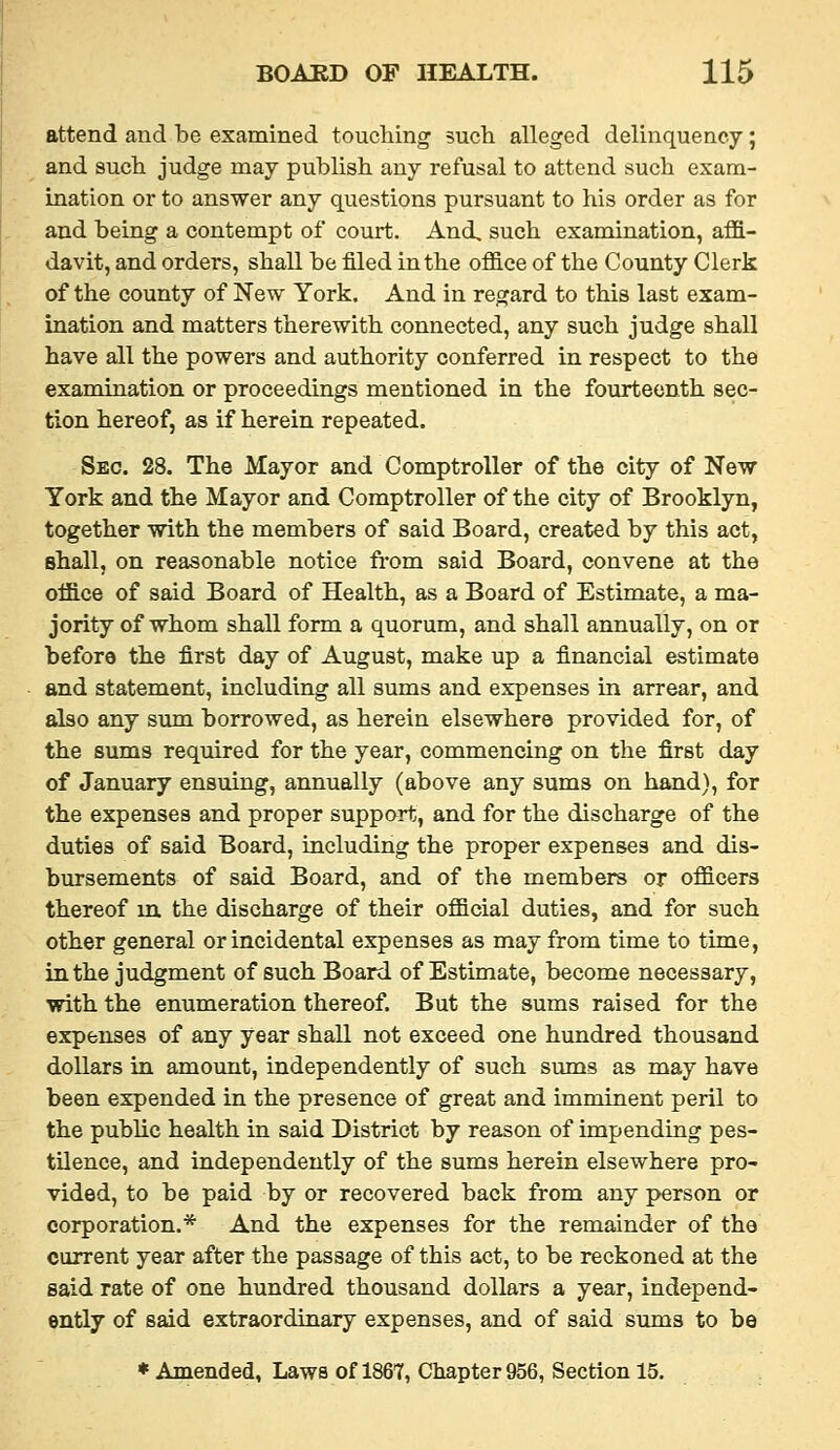 attend and be examined touching such alleged delinquency; and such judge may publish any refusal to attend such exam- ination or to answer any questions pursuant to his order as for and being a contempt of court. And, such examination, affi- davit, and orders, shall be filed in the office of the County Clerk of the county of New York. And in regard to this last exam- ination and matters therewith connected, any such judge shall have all the powers and authority conferred in respect to the examination or proceedings mentioned in the fourteenth sec- tion hereof, as if herein repeated. Sec. 28. The Mayor and Comptroller of the city of New York and the Mayor and Comptroller of the city of Brooklyn, together with the members of said Board, created by this act, shall, on reasonable notice fi-om said Board, convene at the office of said Board of Health, as a Board of Estimate, a ma- jority of whom shall form a quorum, and shall annually, on or before the first day of August, make up a financial estimate and statement, including all sums and expenses in arrear, and also any sum borrowed, as herein elsewhere provided for, of the sums required for the year, commencing on the first day of January ensuing, annually (above any sums on hand), for the expenses and proper support, and for the discharge of the duties of said Board, including the proper expenses and dis- bursements of said Board, and of the members or officers thereof in. the discharge of their official duties, and for such other general or incidental expenses as may from time to time, in the judgment of such Board of Estimate, become necessary, with the enumeration thereof. But the sums raised for the expenses of any year shall not exceed one hundred thousand dollars in amount, independently of such sums as may have been expended in the presence of great and imminent peril to the public health in said District by reason of impending pes- tilence, and independently of the sums herein elsewhere pro- vided, to be paid by or recovered back from any person or corporation.* And the expenses for the remainder of the current year after the passage of this act, to be reckoned at the said rate of one hundred thousand dollars a year, independ- ently of said extraordinary expenses, and of said sums to be