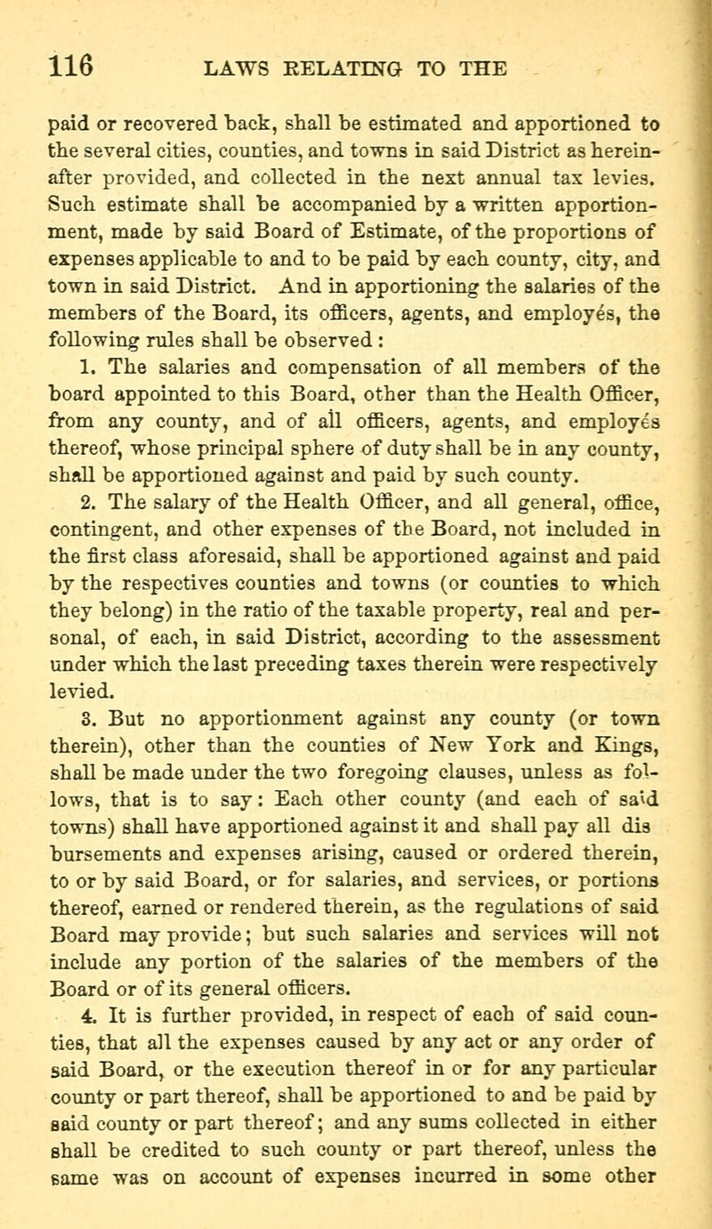 paid or recovered back, shall be estimated and apportioned to the several cities, counties, and towns in said District as herein- after provided, and collected in the next annual tax levies. Such estimate shall be accompanied by a written apportion- ment, made by said Board of Estimate, of the proportions of expenses applicable to and to be paid by each county, city, and town in said District. And in apportioning the salaries of the members of the Board, its officers, agents, and employes, the following rules shall be observed : 1. The salaries and compensation of all members of the board appointed to this Board, other than the Health Officer, from any county, and of all officers, agents, and employes thereof, whose principal sphere of duty shall be in any county, shall be apportioned against and paid by such county. 2. The salary of the Health Officer, and all general, office, contingent, and other expenses of the Board, not included in the first class aforesaid, shall be apportioned against and paid by the respectives counties and towns (or counties to which they belong) in the ratio of the taxable property, real and per- sonal, of each, in said District, according to the assessment under which the last preceding taxes therein were respectively levied. 3. But no apportionment against any county (or town therein), other than the counties of New York and Kings, shall be made under the two foregoing clauses, unless as fol- lows, that is to say: Each other county (and each of sa'^d towns) shall have apportioned against it and shall pay all dis bursements and expenses arising, caused or ordered therein, to or by said Board, or for salaries, and services, or portions thereof, earned or rendered therein, as the regulations of said Board may provide; but such salaries and services will not include any portion of the salaries of the members of the Board or of its general officers. 4. It is further provided, in respect of each of said coun- ties, that all the expenses caused by any act or any order of said Board, or the execution thereof in or for any particular county or part thereof, shall be apportioned to and be paid by said county or part thereof; and any sums collected in either shall be credited to such county or part thereof, unless the same was on account of expenses incurred in some other