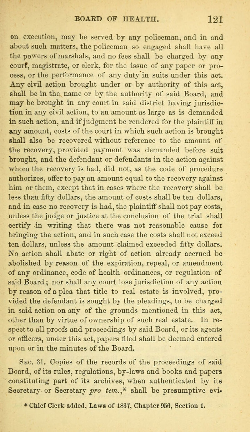 on execution, may be served by any policeman, and in and about such matters, the policeman so engaged shall have all the powers of marshals, and no fees shall be charged by any courf, magistrate, or clerk, for the issue of any paper or pro- cess, or the performance of any duty'in suits under this act. Any civil action brought under or by authority of this act, shall be in the name or by the authority of said Board, and may be brought in any court in said district having jurisdic- tion in any civil action, to an amount as large as is demanded in such action, and if judgment be rendered for the plaintiff in any amount, costs of the court in which such action is brought shall also be recovered without reference to the amount of the recovery, provided payment was demanded before suit brought, and the defendant or defendants in the action against ■whom the recovery is had, did not, as the code of procedure authorizes, offer to pay an amount equal to the recovery against him or them, except that in cases where the recovery shall be less than fifty dollars, the amount of costs shall be ten dollars, -and in case no recovery is had, the plaintiff shall not pay costs, unless the judge or justice at the conclusion of the trial shall certify in writing that there was not reasonable cause foi bringing the action, and in such case the costs shall not exceed ten dollars, unless the amount claimed exceeded fifty dollars. No action shall abate or right of action already accrued be abolished by reason of the expiration, repeal, or amendment of any ordinance, code of health ordinances, or regulation of said Board; nor shall any court lose jurisdiction of any action by reason of a plea that title to real estate is involved, pro- vided the defendant is sought by the pleadings, to be charged in said action on any of the grounds mentioned in this act, other than by virtue of ownership of such real estate. In re- spect to all proofs and proceedings by said Board, or its agents or ofl5.cers, under this act, papers filed shall be deemed entered upon or in the minutes of the Board. Sec. 31. Copies of the records of the proceedings of said Board, of its rules, regulations, by-laws and books and papers constituting part of its archives, when authenticated by its Secretary or Secretary ^w tern.* shall be presumptive evi-