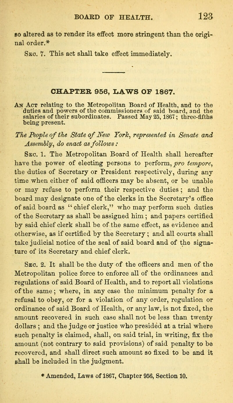 BO altered as to render its effect more stringent than the origi- nal order.* Sko. 7. This act shall take effect immediately. CHAPTER 956, LAWS OF 1867. An Act relating to the Metropolitan Board of Health, and to the duties and powers of the commiesioners of said hoard, and the salaries of their subordinates. Passed May 25,1867; three-fifths being present. The People of the. State of New Torh^ represented in Senate and Assembly^ do enact as follows : Sec. 1. The Metropolitan Board of Health shall hereafter have the power of electing persons to perform, pro tew/pore^ the duties of Secretary or President respectively, during any time when either of said officers may be absent, or be unable or may refuse to perform their respective duties; and the board may designate one of the clerks in the Secretary's office of said board as  chief clerk, who may perform such duties of the Secretary as shall be assigned him; and papers certified by said chief clerk shall be of the same effect, as evidence and otherwise, as if certified by the Secretary; and all courts shall take judicial notice of the seal of said board and of the signa- ture of its Secretary and chief clerk. Sbo. 2. It shall be the duty of the officers and men of the Metropolitan police force to enforce all of the ordinances and regulations of said Board of Health, and to report all violations of the same; where, in any case the minimum penalty for a refusal to obey, or for a violation of any order, regulation or ordinance of said Board of Health, or any law, is not fixed, the amount recovered in such case shall not be less than twenty dollars ; and the judge or justice who presided at a trial where such penalty is claimed, shall, on said trial, in writing, fix the amount (not contrary to said provisions) of said penalty to be recovered, and shall direct such amoimt so fixed to be and it shall be included in the judgment.