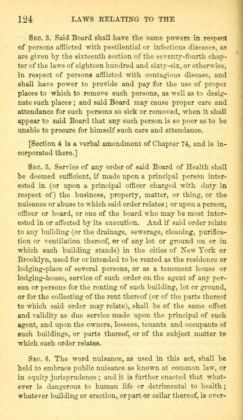 Seo. 3. Said Board shall have the same poTvers in respect of persons afflicted with pestilential or infectious diseases, as are given by the sixteenth section of the seventy-fourth chap- ter of the laws of eighteen hundred and sixty-six, or otherwise, in respect of persons afflicted with contagious disease, and shall have power to provide and pay for the use of propei places to which to remove such persons, as well as to desig- nate such places ; and said Board may cause proper care and attendance for such persons so sick or removed, when it shall appear to said Board that any such person is so poor as to be unable to procure for himself such care and attendance. [Section 4 is a verbal amendment of Chapter 74, and is in- corporated there.] Seo. 5. Service of any order of said Board of Health shall be deemed sufficient, if made upon a principal person inter- ested in (or upon a principal officer charged with duty in respect of) the business, property, matter, or thing, or the nuisance or abuse to which said order relates; or upon a person, officer or board, or one of the board who may be most inter- ested in or affected by its execution. And if said order relate to any building (or the drainage, sewerage, cleaning, purifica- tion or ventilation thereof, or of any lot or ground on or in which such building stands) in the cities of New York or Brooklyn, used for or intended to be rented as the residence or lodging-place of several persons, or as a tenement house or lodging-house, service of such order on the agent of any per- son or persons for the renting of such building, lot or ground, or for the collecting of the rent thereof (or of the parts thereof to which said order may relate), shall be of the same effect and validity as due service made upon the principal of such agent, and upon the owners, lessees, tenants and occupants of Buch buildings, or parts thereof, or of the subject matter to which such order relates. Sec. 6. The word nuisance, as used in this act, shall be held to embrace public nuisance as known at common law, or in equity jurisprudence ; and it is further enacted that what- ever is dangerous to human life or detrimental to health; whatever building or erection, or part or cellar thereof, is over-