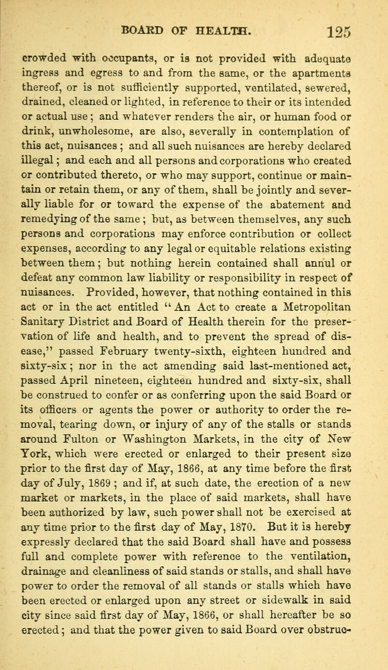crowded with occupants, or is not provided with adequato ingress and egress to and from the same, or the apartments thereof, or is not sufficiently supported, ventilated, sewered, drained, cleaned or lighted, in reference to their or its intended or actual use ; and whatever renders the air, or human food or drink, unwholesome, are also, severally in contemplation of this act, nuisances ; and all such nuisances are hereby declared illegal; and each and all persons and corporations who created or contributed thereto, or who may support, continue or main- tain or retain them, or any of them, shall be jointly and sever- ally liable for or toward the expense of the abatement and remedying of the same ; but, as between themselves, any such persons and corporations may enforce contribution or collect expenses, according to any legal or equitable relations existing between them; but nothing herein contained shall annul or defeat any common law liability or responsibility in respect of nuisances. Provided, however, that nothing contained in this act or in the act entitled An Act to create a Metropolitan Sanitary District and Board of Health therein for the preser- vation of life and health, and to prevent the spread of dis- ease, passed February twenty-sixth, eighteen hundred and sixty-six ; nor in the act amending said last-mentioned act, passed April nineteen, eighteen hundred and sixty-six, shall be construed to confer or as conferring upon the said Board or its officers or agents the power or authority to order the re- moval, tearing down, or injury of any of the stalls or stands around Fulton or Washington Markets, in the city of New York, which were erected or enlarged to their present size prior to the first day of May, 1866, at any time before the first day of July, 1869 ; and if, at such date, the erection of a new market or markets, in the place of said markets, shall have been authorized by law, such power -shall not be exercised at any time prior to the first day of May, 1870. But it is hereby expressly declared that the said Board shall have and possess full and complete power with reference to the ventilation, drainage and cleanliness of said stands or stalls, and shall have power to order the removal of all stands or stalls which have been erected or enlarged upon any street or sidewalk in said city since said first day of May, 1866, or shall hereafter be so erected; and that the power given to said Board over obstruo-