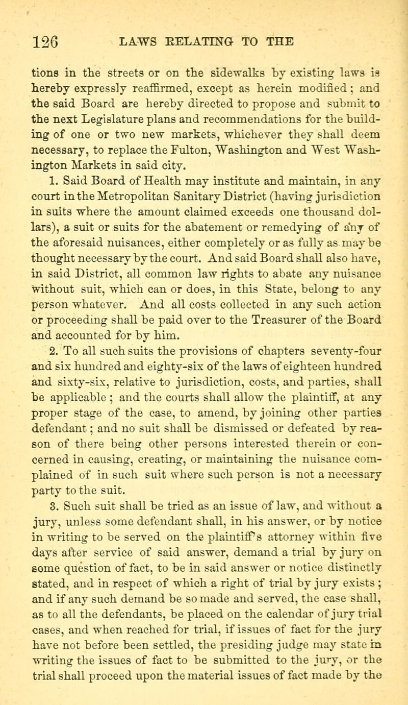 tions in the streets or on tlie sidewalks by existing laws is hereby expressly reaffirmed, except as herein modified; and the said Board are hereby directed to propose and submit to the next Legislature plans and recommendations for the build- ing of one or two new markets, whichever they shall deem necessary, to replace the Fvilton, Washington and West Wash- ington Markets in said city. 1. Said Board of Health may institute and maintain, in any court in the Metropolitan Sanitary District (having jurisdiction in suits where the amount claimed exceeds one thousand dol- lars), a suit or suits for the abatement or remedying of any of the aforesaid nuisances, either completely or as fully asmay be thought necessary by the court. And said Board shall also have, in said District, all common law rights to abate any nuisance without suit, which can or does, in this State, belong to any person whatever. And all costs collected in any such action or proceeding shall be paid over to the Treasurer of the Board and accounted for by him. 2. To all such suits the provisions of chapters seventy-four and six him.dred and eighty-six of the laws of eighteen hundred and sixty-six, relative to juiisdiction, costs, and parties, shall be applicable ; and the courts shall allow the plaintiff, at any proper stage of the case, to amend, by joining other parties defendant; and no suit shall be dismissed or defeated by rea- son of there being other persons interested therein or con- cerned in causing, creating, or maintaining the nuisance com- plained of in such suit where such person is not a necessary party to the suit. 3. Such suit shall be tried as an issue of law, and without a jury, unless some defendant shall, in his answer, or by notice in writing to be served on the plaintiff's attorney within five days after service of said answer, demand a trial by jury on some question of fact, to be in said answer or notice distinctly stated, and in respect of which a right of trial by jury exists ; and if any such demand be so made and served, the case shall, as to all the defendants, be placed on the calendar of jury trial cases, and when reached for trial, if issues of fact for the jury have not before been settled, the presiding judge may state in writing the issues of fact to be submitted to the jury, or the trial shall proceed upon the material issues of fact made by the