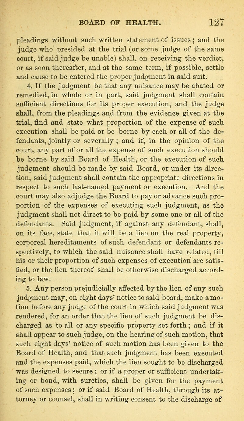 pleadings -witliout such written statement of issues; and the judge who presided at the trial (or some judge of the same court, if said judge he unable) shall, on receiving the verdict, or as soon thereafter, and at the same term, if possible, settle and cause to be entered the proper judgment in said suit. 4, If the judgment be that any nuisance may be abated or remedied, in whole or in part, said judgment shall contain sufficient directions for its proper execution, and the judge shall, from the pleadings and from the evidence given at the trial, find and state what proportion of the expense of such execution shall be paid or be borne by each or all of the de- fendants, jointly or severally ; and if, in the opinion of the court, any part of or all the expense of such execution should be borne by said Board of Health, or the execution of such judgment should be made by said Board, or under its direc- tion, said judgment shall contain the appropriate directions in respect to such last-named payment or execution. And the court may also adjudge the Board to pay or advance such pro- portion of the expenses of executing such judgment, as the judgment shall not direct to be paid by some one or all of the defendants. Said judgment, if against any defendant, shall, on its face, state that it will be a lien on the real property, corporeal hereditaments of such defendant or defendants re- spectively, to which the said nuisance shall have related, till his or their proportion of such expenses of execution are satis- fied, or the lien thereof shall be otherwise discharged accord- ing to law. 5, Any person prejudicially affected by the lien of any such judgment may, on eight days' notice to said board, make a mo- tion before any judge of the court in which said judgment was rendered, for an order that the lien of such judgment be dis- charged as to all or any specific property set forth; and if it shall appear to such judge, on the hearing of such motion, that such eight days' notice of such motion has been given to the Board of Health, and that such judgment has been executed and the expenses paid, which the lien sought to be discharged was designed to secure ; or if a proper or sufficient undertak- ing or bond, with sureties, shall be given for the payment of such expenses ; or if said Board of Health, through its at- torney or counsel, shall in writing consent to the discharge of
