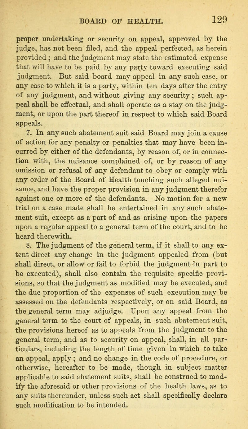 proper undertaking or security on appeal, approved by the judge, has not been filed, and the appeal perfected, as herein provided ; and the judgment may state the estimated expense that will have to be paid by any party toward executing said judgment. But said board may appeal in any such case, or any case to which it is a party, within ten days after the entry of any judgment, and without giving any security; such ap- peal shall be effectual, and shall operate as a stay on the judg- ment, or upon the part thereof in respect to which, said Board appeals. 7. In any such abatement suit said Board may join a cause of action for any penalty or penalties that may have been in- curred by either of the defendants, by reason of, or in connec- tion with, the nuisance complained of, or by reason of any omission or refusal of any defendant to obey or comply with any order of the Board of Health touching such alleged nui- sance, and have the proper provision in any judgment therefor against one or more of the defendants. No motion for a new trial on a case made shall be entertained in any such abate- ment suit, except as a part of and as arising upon the papers upon a regular appeal to a general term of the court, and to be heard therewith. 8. The judgment of the general term, if it shall to any ex- tent direct any change in the judgment appealed from (but shall direct, or allow or fail to forbid the judgment in part to be executed), shall also contain the requisite specific provi- sions, so that the judgment as modified may be executed, and the due proportion of the expenses of such execution may be assessed on the defendants respectively, or on said Board, as the general term may adjudge. Upon any appeal from the general term to the court of appeals, in such abatement suit, the provisions hereof as to appeals from the judgment to the general term, and as to security on appeal, shall, in all par- ticulars, including the length of time given in which to take an appeal, apply ; and no change in the code of procedure, or otherwise, hereafter to be made, though in subject matter applicable to said abatement suits, shall be construed to mod- ify the aforesaid or other provisions of the health laws, as to any suits thereunder, unless such act shall specifically declare such modification to be intended.