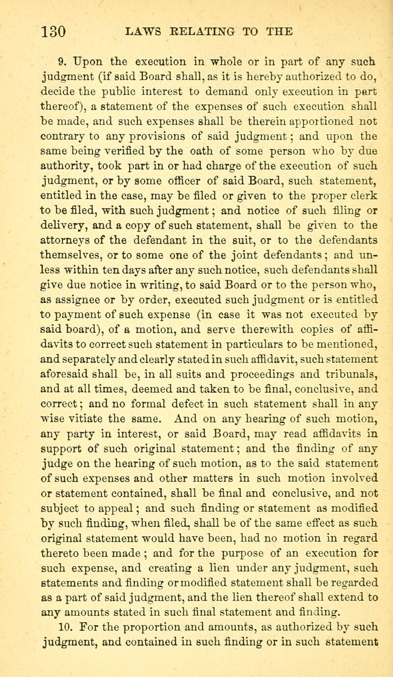 9. Upon the execution in wliole or in part of any such judgment (if said Board shall, as it is hereby authorized to do, decide the pubhc interest to demand only execution in part thereof), a statement of the expenses of such execution shall be made, and such expenses shall be therein apportioned not contrary to any provisions of said judgment; and upon the same being verified by the oath of some person who by due authority, took part in or had charge of the execution of such judgment, or by some oflBcer of said Board, such statement, entitled in the case, may be filed or given to the proper clerk to be filed, with such judgment; and notice of such filing or delivery, and a copy of such statement, shall be given to the attorneys of the defendant in the suit, or to the defendants themselves, or to some one of the joint defendants; and un- less within ten days after any such notice, such defendants shall give due notice in writing, to said Board or to the person who, as assignee or by order, executed such judgment or is entitled to payment of such expense (in case it was not executed by said board), of a motion, and serve therewith copies of aflB.- davits to correct such statement in particulars to be mentioned, and separately and clearly stated in such aflS^davit, such statement aforesaid shall be, in all suits and proceedings and tribunals, and at all times, deemed and taken to be final, conclusive, and correct; and no formal defect in such statement shall in any wise vitiate the same. And on any hearing of such motion, any party in interest, or said Board, may read affida^-its in support of such original statement; and the finding of any judge on the hearing of such motion, as to the said statement of such expenses and other matters in such motion involved or statement contained, shall be final and conclusive, and not subject to appeal; and such finding or statement as modified by such finding, when filed, shall be of the same efi'ect as such original statement would have been, had no motion in regard thereto been made ; and for the purpose of an execution for such expense, and creating a lien under any judgment, such statements and finding or modified statement shall be regarded as a part of said judgment, and the lien thereof shall extend to any amounts stated in such final statement and finding. 10. For the proportion and amounts, as authorized by such judgment, and contained in such finding or in such statement