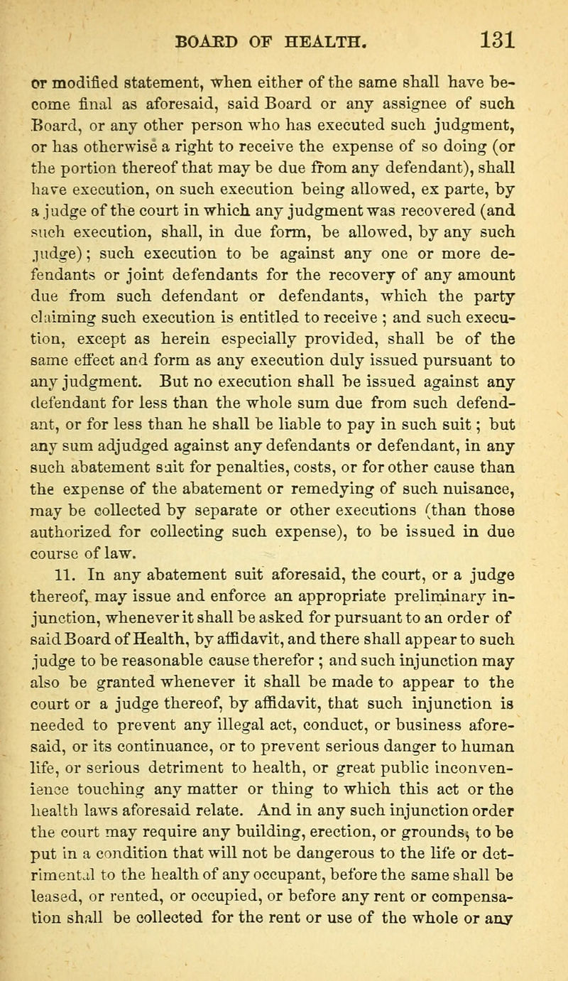 or modified statement, when either of the same shall have be- come final as aforesaid, said Board or any assignee of such Board, or any other person who has executed such judgment, or has otherwise a right to receive the expense of so doing (or the portion thereof that may be due from any defendant), shall have execution, on such execution being allowed, ex parte, by a judge of the court in which any judgment was recovered (and such execution, shall, in due form, be allowed, by any such judge); such execution to be against any one or more de- fendants or joint defendants for the recovery of any amount due from such defendant or defendants, which the party claiming such execution is entitled to receive ; and such execu- tion, except as herein especially provided, shall be of the same efi[ect and form as any execution duly issued pursuant to any judgment. But no execution shall be issued against any defendant for less than the whole sum due from such defend- ant, or for less than he shall be liable to pay in such suit; but any sum adjudged against any defendants or defendant, in any such abatement sait for penalties, costs, or for other cause than the expense of the abatement or remedying of such nuisance, may be collected by separate or other executions (than those authorized for collecting such expense), to be issued in due course of law. 11. In any abatement suit aforesaid, the court, or a judge thereof, may issue and enforce an appropriate preliminary in- junction, whenever it shall be asked for pursuant to an order of said Board of Health, by affidavit, and there shall appear to such judge to be reasonable cause therefor ; and such injunction may also be granted whenever it shall be made to appear to the court or a judge thereof, by affidavit, that such injunction is needed to prevent any illegal act, conduct, or business afore- said, or its continuance, or to prevent serious danger to human life, or serious detriment to health, or great public inconven- ience touching any matter or thing to which this act or the health laws aforesaid relate. And in any such injunction order the court may require any building, erection, or grounds^ to be put in a condition that will not be dangerous to the life or dot- rlmentcil to the health of any occupant, before the same shall be leased, or rented, or occupied, or before any rent or compensa- tion shall be collected for the rent or use of the whole or any