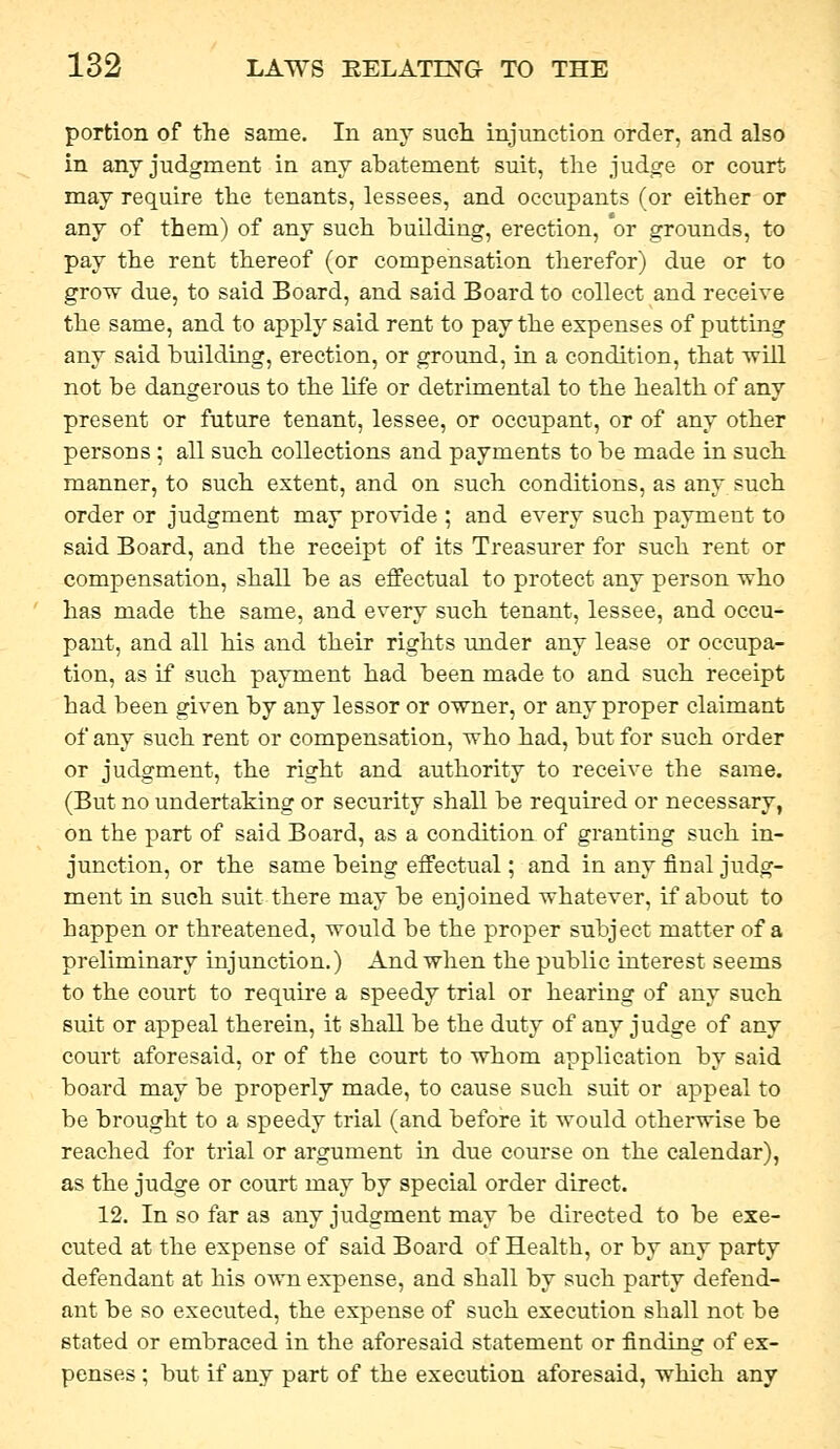 portion of the same. In any such injunction order, and also in any judgment in any abatement suit, the judge or court may require the tenants, lessees, and occupants (or either or any of them) of any such buUding, erection, or grounds, to pay the rent thereof (or compensation therefor) due or to grow due, to said Board, and said Board to collect and receive the same, and to apply said rent to pay the expenses of putting any said building, erection, or ground, in a condition, that will not be dangerous to the life or detrimental to the health of any present or future tenant, lessee, or occupant, or of any other persons ; all such collections and payments to be made in such manner, to such extent, and on such conditions, as any such order or judgment may provide ; and every such payment to said Board, and the receipt of its Treasurer for such rent or compensation, shall be as effectual to protect any person who has made the same, and every such tenant, lessee, and occu- pant, and all his and their rights under any lease or occupa- tion, as if such payment had been made to and such receipt had been given by any lessor or owner, or any proper claimant of any such rent or compensation, who had, but for such order or judgment, the right and authority to receive the same. (But no undertaking or security shall be required or necessary, on the part of said Board, as a condition of granting such in- junction, or the same being effectual; and in any final judg- ment in such suit there may be enjoined whatever, if about to happen or threatened, would be the proper subject matter of a preliminary injunction.) And when the public interest seems to the court to require a speedy trial or hearing of any such suit or appeal therein, it shall be the duty of any judge of any court aforesaid, or of the court to whom application by said board may be properly made, to cause such suit or appeal to be brought to a speedy trial (and before it would otherwise be reached for trial or argument in due course on the calendar), as the judge or court may by special order direct. 12. In so far as any judgment may be directed to be exe- cuted at the expense of said Board of Health, or by any party defendant at his own expense, and shall by such party defend- ant be so executed, the expense of such execution shall not be stated or embraced in the aforesaid statement or finding of ex- penses ; but if any part of the execution aforesaid, which any