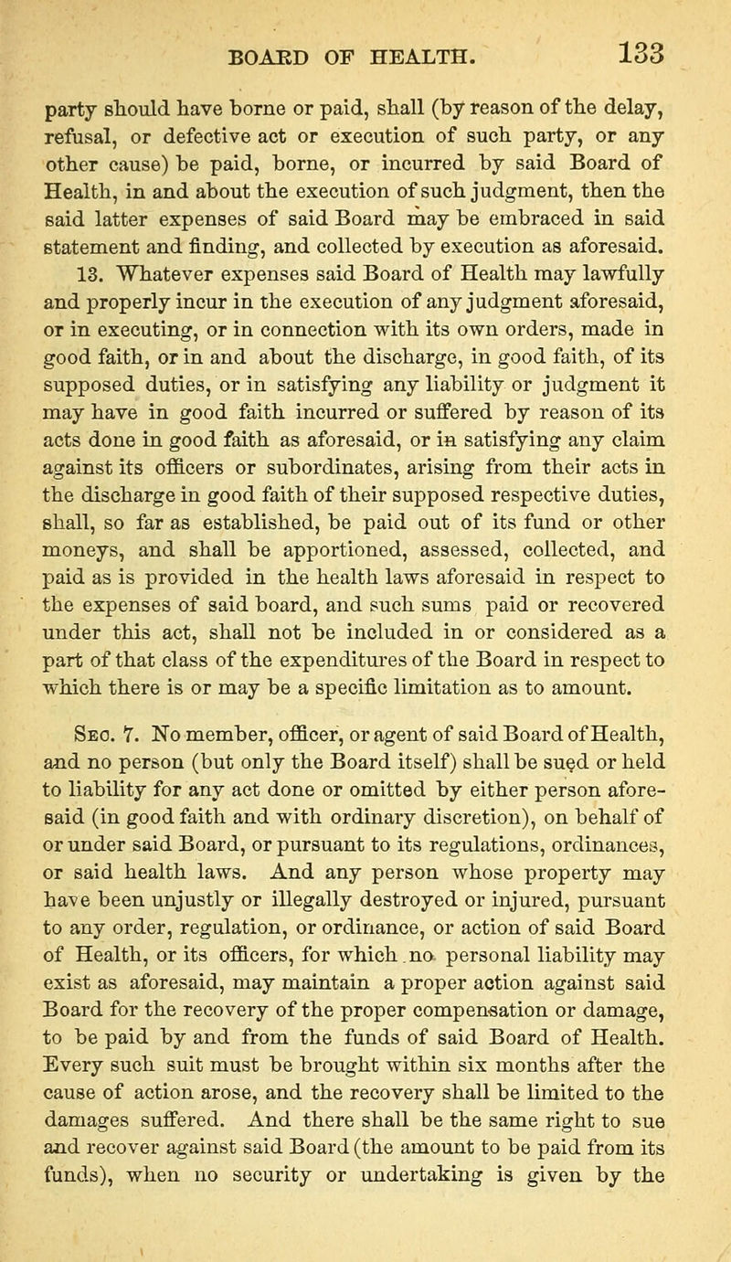 party sTiould have borne or paid, shall (by reason of the delay, refusal, or defective act or execution of such party, or any other cause) be paid, borne, or incurred by said Board of Health, in and about the execution of such judgment, then the said latter expenses of said Board rnay be embraced in said statement and finding, and collected by execution as aforesaid. 13. Whatever expenses said Board of Health may lawfully and properly incur in the execution of any judgment aforesaid, or in executing, or in connection with its own orders, made in good faith, or in and about the discharge, in good faith, of its supposed duties, or in satisfying any liability or judgment it may have in good faith incurred or suffered by reason of its acts done in good faith as aforesaid, or ia satisfying any claim against its oflB.cers or subordinates, arising from their acts in the discharge in good faith of their supposed respective duties, shall, so far as established, be paid out of its fund or other moneys, and shall be apportioned, assessed, collected, and paid as is provided in the health laws aforesaid in respect to the expenses of said board, and such sums paid or recovered under this act, shall not be included in or considered as a part of that class of the expenditm'es of the Board in respect to which there is or may be a specific limitation as to amount. Seo. 7. No member, officer, or agent of said Board of Health, and no person (but only the Board itself) shall be su^d or held to liability for any act done or omitted by either person afore- said (in good faith and with ordinary discretion), on behalf of or under said Board, or pursuant to its regulations, ordinances, or said health laws. And any person whose property may have been unjustly or illegally destroyed or injured, pm'suant to any order, regulation, or ordinance, or action of said Board of Health, or its officers, for which.no. personal liability may exist as aforesaid, may maintain a proper action against said Board for the recovery of the proper compensation or damage, to be paid by and from the funds of said Board of Health. Every such suit must be brought within six months after the cause of action arose, and the recovery shall be limited to the damages suffered. And there shall be the same right to sue ajid recover against said Board (the amount to be paid from its funds), when no security or undertaking is given by the