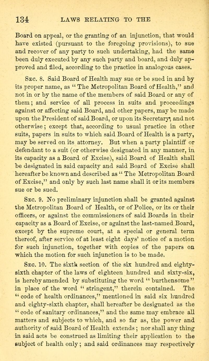 Board on appeal, or the granting of an injunction, that would have existed (pursuant to the foregoing provisions), to sue and recover of any party to such undertaking, had the same been duly executed by any such party and board, and duly ap- proved and filed, according to the practice in analogous cases. Sec. 8. Said Board of Health may sue or be sued in and by its proper name, as  The Metropolitan Board of Health, and not in or by the name of the members of said Board or any of them; and service of all process in suits and proceedings against or affecting said Board, and other papers, maybe made upon the President of said Board, or upon its Secretary* and not otherwise; except that, according to usual practice in other suits, papers in suits to which said Board of Health is a party, may be served on its attorney. But when a party plaintiff or defendant to a suit (or otherwise designated in any manner, in its capacity as a Board of Excise), said Board of Health shall be designated in said capacity and said Board of Excise shall hereafter be known and described as  The Metropolitan Board of Excise, and only by such last name shall it or its members sue or be sued. Sec. 9. No preliminary injunction shall be granted against the Metropolitan Board of Health, or of Police, or its or theii officers, or against the commissioners of said Boards in their capacity as a Board of Excise, or against the last-named.Board, except by the supreme court, at a special or general term thereof, after service of at least eight days' notice of a motion for such injunction, together with copies of the papers on ■which the motion for such injunction is to be made^ Sec. 10. The sixth section of the six hundred and eighty- sixth chapter of the laws of eighteen hundred and sixty-six, is hereby amended by substituting the word  burthensome in place of the word  stringent, therein contained. The  code of health ordinances, mentioned in said six hundred and eighty-sixth chapter, shall hereafter be designated as the  code of sanitary ordinances, and the same may embrace all matters and subjects to which, and so far as, the power and authority of said Board of Health extends ; nor shall any thing in said acts be construed as limiting their application to the subject of health only; and said ordinances may respectively