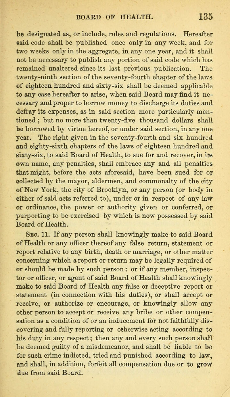 be designated as, or include, rules and regulations. Hereafter said code shall he published once only in any week, and for two weeks only in the aggregate, in any one year, and it shall not be necessary to publish any portion of said code which has remained unaltered since its last previous publication. The twenty-ninth section of the seventy-fourth chapter of the laws of eighteen hundred and sixty-six shall be deemed applicable to any case hereafter to arise, when said Board may find it ne- cessary and proper to borrow money to discharge its duties and defray its expenses, as in said section more particularly men- tioned ; but no more than twenty-five thousand dollars shall be borrowed by virtue hereof, or under said section, in any one year. The right given in the seventy-fourth and six hundred and eighty-sixth chapters of the laws of eighteen hundred and sixty-sis, to said Board of Health, to sue for and recover, in ite own name, any penalties, shall embrace any and all penalties that might, before the acts aforesaid, have been sued for or collected by the mayor, aldermen, and commonalty of the city of New York, the city of Brooklyn, or any person (or body in either of said acts referred to), under or in respect of any law or ordinance, the power or authority given or conferred, or purporting to be exercised by which is now possessed by said Board of Health. Sec. 11. If any person shall knowingly make to said Board of Health or any officer thereof any false return, statement or report relative to any birth, death or marriage, or other matter concerning which a report or return may be legally required of or should be made by such person: or if any member, inspec- tor or officer, or agent of said Board of Health shall knowingly make to said Board of Health any false or deceptive report or statement (in connection with his duties), or shall accept or receive, or authorize or encourage, or knowingly allow any other person to accept or receive any bribe or other compen- sation as a condition of or an inducement for not faithfully dis- covering and fully reporting or otherwise acting according to his duty in any respect; then any and every such person shall be deemed guilty of a misdemeanor, and shall be liable to bo for such crime indicted, tried and punished according to law, and shall, in addition, forfeit all compensation due or to grow due from said Board.