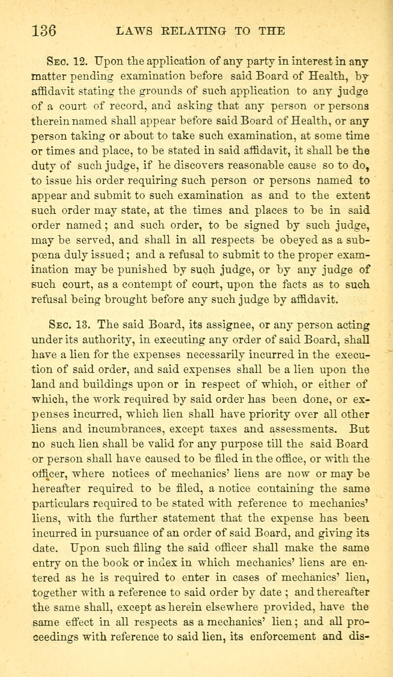 Seo. 12. Upon the application of any party in interest in any matter pending examination before said Board of Health, by affidavit stating the grounds of such application to any judge of a court of record, and asking that any person or persona therein named shall appear before said Board of Health, or any person taking or about to take such examination, at some time or times and place, to be stated in said affidavit, it shall be the duty of such judge, if he discovers reasonable cause so to do, to issue his order requiring such person or persons named to appear and submit to such examination as and to the extent such order may state, at the times and places to be in said order named; and such order, to be signed by such judge, may be served, and shall in all respects be obeyed as a sub- poena duly issued; and a refusal to submit to the proper exam- ination may be punished by such judge, or by any judge of such court, as a contempt of court, upon the facts as to such refusal being brought before any such judge by affidavit. Sec. 13. The said Board, its assignee, or any person acting under its authority, in executing any order of said Board, shall have a lien for the expenses necessarily incurred in the execu- tion of said order, and said expenses shall be a lien upon the land and buildings upon or in respect of which, or either of •which, the work required by said order has been done, or ex- penses incurred, which lien shall have priority over all other liens and incumbrances, except taxes and assessments. But no such lien shall be valid for any purpose till the said Board or person shall have caused to be filed in the office, or with the officer, where notices of mechanics' liens are now or may be hereafter required to be filed, a notice containing the same particulars required to be stated with reference to mechanics' liens, with the further statement that the expense has been incurred in pursuance of an order of said Board, and giving its date. Upon such filing the said officer shall make the same entry on the book or index in which mechanics' liens are en- tered as he is required to enter in cases of mechanics' lien, together with a reference to said order by date ; and thereafter the same shall, except as herein elsewhere provided, have the same efi'ect in all respects as a mechanics' lien; and all pro- ceedings with reference to said lien, its enforcement and dis-