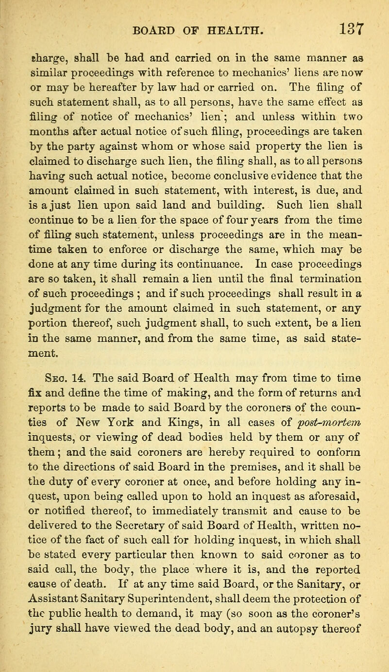 charge, shall be had and carried on in the same manner as sijnilar proceedings with reference to mechanics' liens are now or may be hereafter by law had or carried on. The filing of such statement shall, as to all persons, have the same effect as filing of notice of mechanics' lien; and unless within two months after actual notice of such filing, proceedings are taken by the party against whom or whose said property the lien is claimed to discharge such lien, the filing shall, as to all persons having such actual notice, become conclusive evidence that the amount claimed in such statement, with interest, is due, and is a just lien upon said land and building. Such lien shall continue to be a lien for the space of four years from the time of filing such statement, unless proceedings are in the mean- time taken to enforce or discharge the same, which may be done at any time during its continuance. In case proceedings are so taken, it shall remain a lien until the final termination of such proceedings ; and if such proceedings shall result in a judgment for the amount claimed in such statement, or any portion thereof, such judgment shall, to such extent, be a lien in the same manner, and from the same time, as said state- ment. Seo. 14. The said Board of Health may from time to time fix and define the time of making, and the form of returns and reports to be made to said Board by the coroners of the coun- ties of New York and Kings, in all cases of post-viortem inquests, or viewing of dead bodies held by them or any of them; and the said coroners are hereby required to conform to the directions of said Board in the premises, and it shall be the duty of every coroner at once, and before holding any in- quest, upon being called upon to hold an inquest as aforesaid, or notified thereof, to immediately transmit and cause to be delivered to the Secretary of said Board of Health, written no- tice of the fact of such call for holding inquest, in which shall be stated every particular then known to said coroner as to said call, the body, the place where it is, and the reported cause of death. If at any time said Board, or the Sanitary, or Assistant Sanitary Superintendent, shall deem the protection of the public health to demand, it may (so soon as the coroner's jury shall have viewed the dead body, and an autopsy thereof
