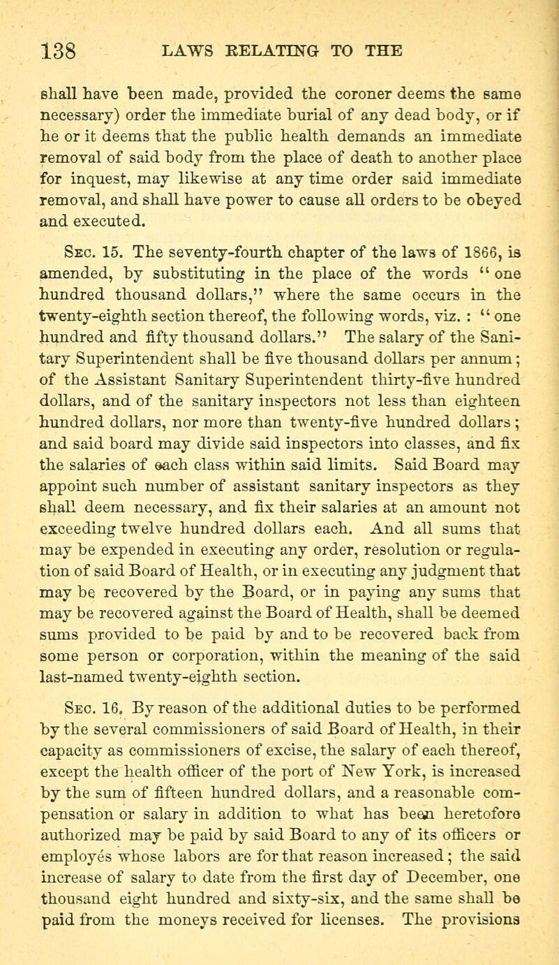 Bhall have been made, provided the coroner deems the same necessary) order the immediate burial of any dead body, or if he or it deems that the public health demands an immediate removal of said body from the place of death to another place for inquest, may likewise at any time order said immediate removal, and shall have power to cause all orders to be obeyed and executed. Sec. 15. The seventy-fourth chapter of the laws of 1866, is amended, by substituting in the place of the words  one hundred thousand dollars, where the same occurs in the twenty-eighth section thereof, the following words, viz. :  one hundred and fifty thousand dollars. The salary of the Sani- tary Superintendent shall be five thousand dollars per annimi; of the Assistant Sanitary Superintendent thirty-five hundred dollars, and of the sanitary inspectors not less than eighteen hundred dollars, nor more than twenty-five hundred dollars ; and said board may divide said inspectors into classes, and fix the salaries of ©ach class within said limits. Said Board may appoint such number of assistant sanitary inspectors as they shall deem necessary, and fix their salaries at an amount not exceeding twelve hundred dollars each. And all sums that may be expended in executing any order, resolution or regula- tion of said Board of Health, or in executing any judgment that may be recovered by the Board, or in paying any sums that may be recovered against the Board of Health, shall be deemed sums provided to be paid by and to be recovered back from some person or corporation, within the meaning of the said last-named twenty-eighth section. Sec. 16, By reason of the additional duties to be performed by the several commissioners of said Board of Health, in their capacity as commissioners of excise, the salary of each thereof, except the health ofiicer of the port of New York, is increased by the sum of fifteen hundred dollars, and a reasonable com- pensation or salary in addition to what has bean heretofore authorized may be paid by said Board to any of its officers or employes whose labors are for that reason increased; the said increase of salary to date from the first day of December, one thousand eight hundred and sixty-six, and the same shall be paid from the moneys received for licenses. The provisions