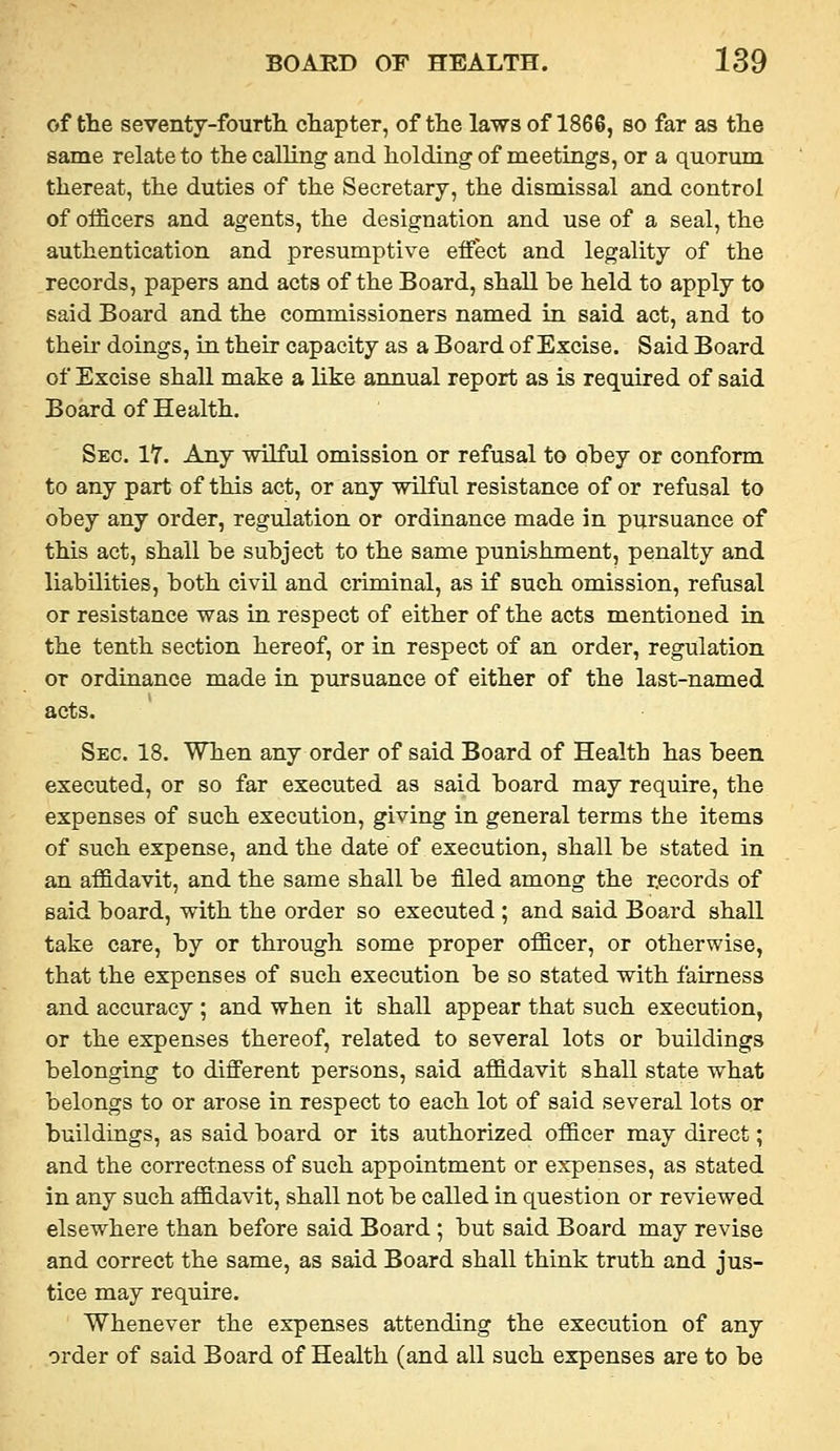 of the seventy-fourth, chapter, of the laws of 1866, so far as the same relate to the calling and holding of meetings, or a quormn thereat, the duties of the Secretary, the dismissal and control of officers and agents, the designation and use of a seal, the authentication and presumptive effect and legality of the records, papers and acts of the Board, shall he held to apply to said Board and the commissioners named in said act, and to their doings, in their capacity as a Board of Excise. Said Board of Excise shall make a like annual report as is required of said Board of Health. Sec. 17. Any wilful omission or refusal to obey or conform to any part of this act, or any wilful resistance of or refusal to obey any order, regulation or ordinance made in pursuance of this act, shall be subject to the same punishment, penalty and liabilities, both civil and criminal, as if such omission, refusal or resistance was in respect of either of the acts mentioned in the tenth section hereof, or in respect of an order, regulation or ordinance made in pursuance of either of the last-named acts. Sec. 18. When any order of said Board of Health has been executed, or so far executed as said board may require, the expenses of such execution, giving in general terms the items of such expense, and the date of execution, shall be stated in an affidavit, and the same shall be filed among the records of said board, with the order so executed ; and said Board shall take care, by or through some proper officer, or otherwise, that the expenses of such execution be so stated with fairness and accuracy ; and when it shall appear that such execution, or the expenses thereof, related to several lots or buildings belonging to different persons, said affidavit shall state what belongs to or arose in respect to each lot of said several lots or buildings, as said board or its authorized officer may direct; and the correctness of such appointment or expenses, as stated in any such affidavit, shall not be called in question or reviewed elsewhere than before said Board ; but said Board may revise and correct the same, as said Board shall think truth and jus- tice may require. Whenever the expenses attending the execution of any order of said Board of Health (and all such expenses are to be