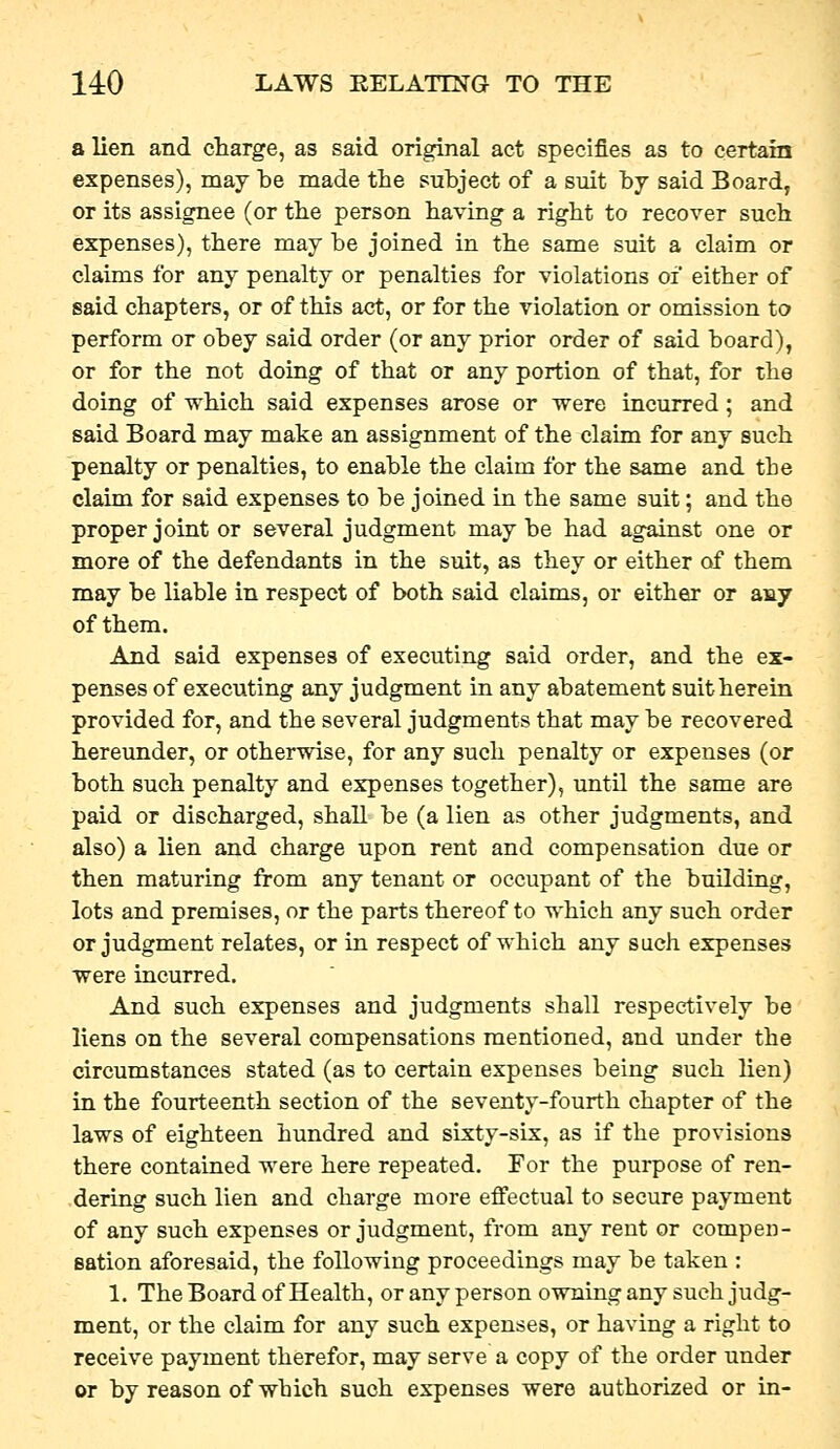a lien and charge, as said original act specifies as to certain expenses), may be made the subject of a suit by said Board, or its assignee (or the person having a right to recover such expenses), there may be joined in the same suit a claim or claims for any penalty or penalties for violations of either of said chapters, or of this act, or for the violation or omission to perform or obey said order (or any prior order of said board), or for the not doing of that or any portion of that, for the doing of which said expenses arose or were incurred ; and said Board may make an assignment of the claim for any such penalty or penalties, to enable the claim for the same and the claim for said expenses to be joined in the same suit; and the proper joint or several judgment maybe had against one or more of the defendants in the suit, as they or either of them may be liable in respect of both said claims, or either or any of them. And said expenses of executing said order, and the ex- penses of executing any judgment in any abatement suit herein provided for, and the several judgments that may be recovered hereunder, or otherwise, for any such penalty or expenses (or both such penalty and expenses together), until the same are paid or discharged, shall be (a lien as other judgments, and also) a lien and charge upon rent and compensation due or then maturing from any tenant or occupant of the building, lots and premises, or the parts thereof to which any such order or judgment relates, or in respect of which any such expenses were incurred. And such expenses and judgments shall respectively be liens on the several compensations mentioned, and under the circumstances stated (as to certain expenses being such lien) in the fourteenth section of the seventy-fourth chapter of the laws of eighteen hundred and sixty-six, as if the provisions there contained were here repeated. For the purpose of ren- dering such lien and charge more effectual to secure payment of any such expenses or judgment, from any rent or compen- sation aforesaid, the following proceedings may be taken : 1. The Board of Health, or any person owning any such judg- ment, or the claim for any such expenses, or having a right to receive payment therefor, may serve a copy of the order under or by reason of which such expenses were authorized or in-