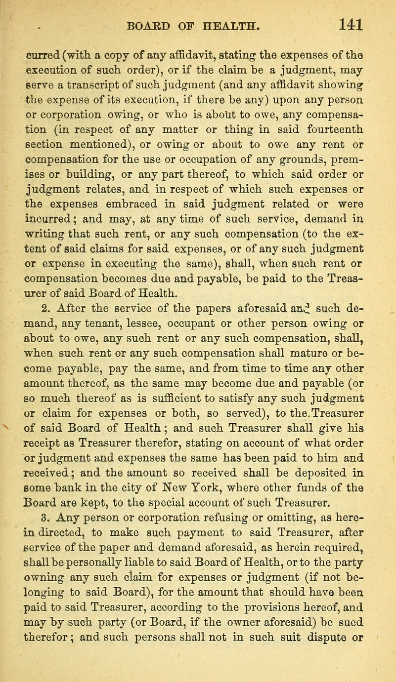 curred (mth. a copy of any affidavit, stating the expenses of the execution of such order), or if the claim be a judgment, may serve a transcript of such judgment (and any affidavit showing the expense of its execution, if there be any) upon any person or corporation owing, or who is abolit to owe, any compensa- tion (in respect of any matter or thing in said fourteenth section mentioned), or owing or about to owe any rent or compensation for the use or occupation of any grounds, prem- ises or buUding, or any part thereof, to which said order or judgment relates, and in respect of which such expenses or the expenses embraced in said judgment related or were incurred; and may, at any time of such service, demand in writing that such rent, or any such compensation (to the ex- tent of said claims for said expenses, or of any such judgment or expense in executing the same), shall, when such rent or compensation becomes due and payable, be paid to the Treas- urer of said Board of Health. 2. After the service of the papers aforesaid an^ such de- mand, any tenant, lessee, occupant or other person owing or about to owe, any such rent or any such compensation, shall, when such rent or any such compensation shall mature or be- come payable, pay the same, and from time to time any other amount thereof, as the same may become due and payable (or so much thereof as is sufficient to satisfy any such judgment or claim for expenses or both, so served), to the.Treasurer of said Board of Health; and such Treasurer shall give his receipt as Treasurer therefor, stating on account of what order or judgment and expenses the same has been paid to him and received; and the amount so received shall be deposited in some bank in the city of New York, where other funds of the Board are kept, to the special account of such Treasurer. 3. Any person or corporation refusing or omitting, as here- in directed, to make such payment to said Treasurer, after service of the paper and demand aforesaid, as herein required, shall be personally liable to said Board of Health, or to the party owning any such claim for expenses or judgment (if not be- longing to said Board), for the amount that should have been paid to said Treasurer, according to the provisions hereof, and may by such party (or Board, if the owner aforesaid) be sued therefor; and such persons shall not in such suit dispute or