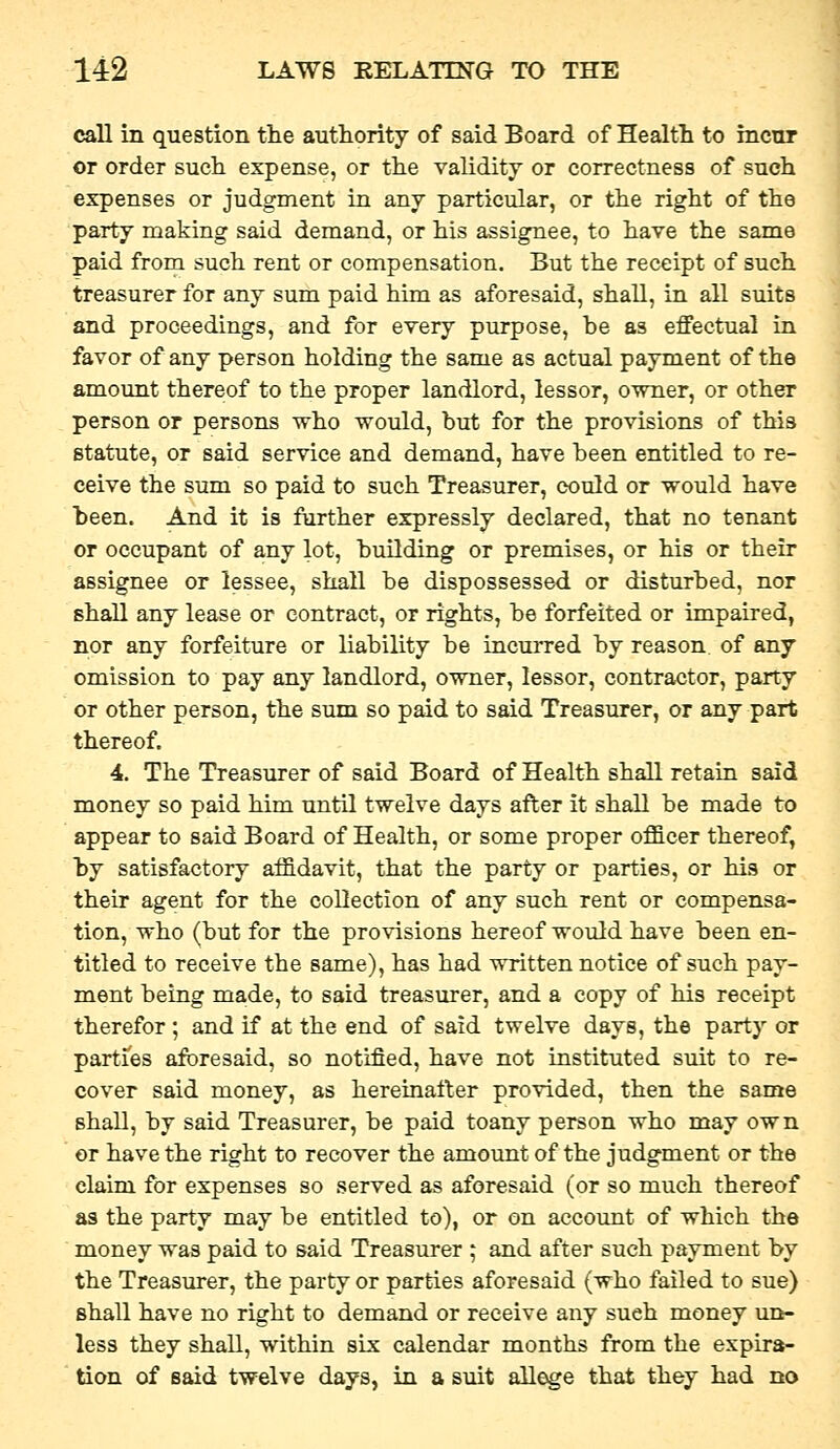 call in question the authority of said Board of Health to incur or order such expense, or the validity or correctness of such expenses or judgment in any particular, or the right of the party making said demand, or his assignee, to have the same paid from such rent or compensation. But the receipt of such treasurer for any sum paid him as aforesaid, shall, in all suits and proceedings, and for every purpose, be as effectual in favor of any person holding the same as actual payment of the amount thereof to the proper landlord, lessor, owner, or other person or persons who would, but for the provisions of this statute, or said service and demand, have been entitled to re- ceive the sum so paid to such Treasurer, could or would have been. And it is farther expressly declared, that no tenant or occupant of any lot, building or premises, or his or their assignee or lessee, shall be dispossessed or disturbed, nor shall any lease or contract, or rights, be forfeited or impaired, nor any forfeiture or liability be incurred by reason of any omission to pay any landlord, owner, lessor, contractor, party or other person, the sum so paid to said Treasurer, or any part thereof. 4. The Treasurer of said Board of Health shall retain said money so paid him until twelve days after it shall be made to appear to said Board of Health, or some proper officer thereof, by satisfactory aifidavit, that the party or parties, or his or their agent for the collection of any such rent or compensa- tion, who (but for the provisions hereof would have been en- titled to receive the same), has had written notice of such pay- ment being made, to said treasurer, and a copy of his receipt therefor; and if at the end of said twelve days, the party or parties aforesaid, so notified, have not instituted suit to re- cover said money, as hereinafter provided, then the same shall, by said Treasurer, be paid toany person who may own or have the right to recover the amount of the judgment or the claim for expenses so served as aforesaid (or so much thereof as the party may be entitled to), or on account of which the money was paid to said Treasurer ; and after such payment by the Treasurer, the party or parties aforesaid (who failed to sue) shall have no right to demand or receive any such money un- less they shall, within six calendar months from the expira- tion of said twelve days, in a suit allege that they had no