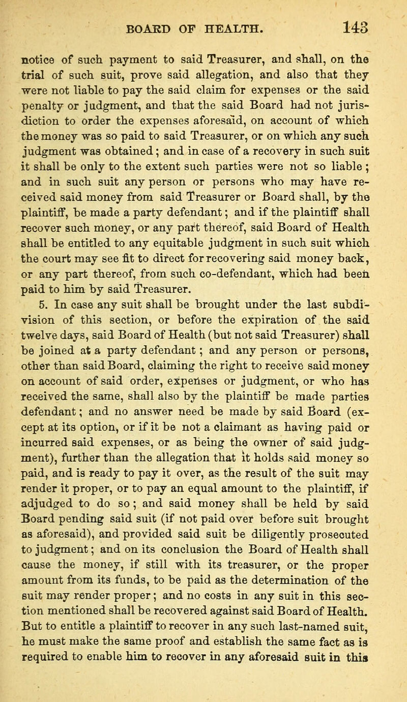notice of such payment to said Treasurer, and shall, on the trial of such suit, prove said allegation, and also that they ■were not liable to pay the said claim for expenses or the said penalty or judgment, and that the said Board had not juris- diction to order the expenses aforesaid, on account of which the money was so paid to said Treasurer, or on which any such judgment was obtained; and in case of a recovery in such suit it shall be only to the extent such parties were not so liable ; and in such suit any person or persons who may have re- ceived said money from said Treasurer or Board shall, by the plaintiff, be made a party defendant; and if the plaintiff shall recover such money, or any part thereof, said Board of Health shall be entitled to any equitable judgment in such suit which the court may see fit to direct for recovering said money back, or any part thereof, from such co-defendant, which had been paid to him by said Treasurer. 5. In case any suit shall be brought under the last subdi- vision of this section, or before the expiration of the said twelve days, said Board of Health (but not said Treasurer) shall be joined at a party defendant; and any person or persons, other than said Board, claiming the right to receive said money on account of said order, expeilses or judgment, or who has received the same, shall also by the plaintiff be made parties defendant; and no answer need be made by said Board (ex- cept at its option, or if it be not a claimant as having paid or incurred said expenses, or as being the owner of said judg- ment), further than the allegation that it holds said money so paid, and is ready to pay it over, as the result of the suit may render it proper, or to pay an equal amount to the plaintiff, if adjudged to do so ; and said money shall be held by said Board pending said suit (if not paid over before suit brought as aforesaid), and provided said suit be diligently prosecuted to judgment; and on its conclusion the Board of Health shall cause the money, if still with its treasurer, or the proper amount from its funds, to be paid as the determination of the suit may render proper; and no costs in any suit in this sec- tion mentioned shall be recovered against said Board of Health. But to entitle a plaintiff to recover in any such last-named suit, he must make the same proof and establish the same fact as is required to enable him to recover in any aforesaid suit in this
