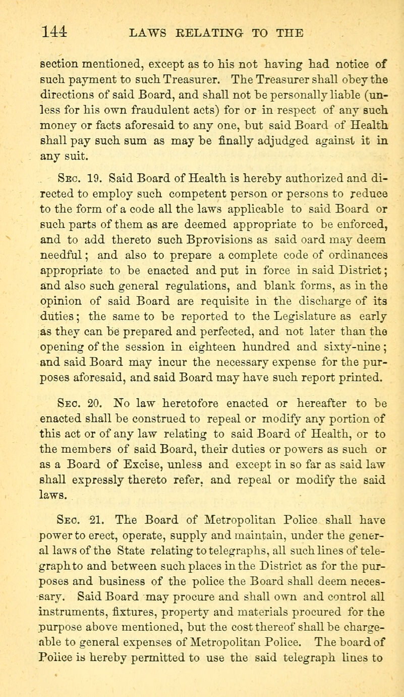 section mentioned, except as to his not having had notice of such payment to such Treasurer. The Treasurer shall obey the directions of said Board, and shall not he personally liable (un- less for his own fraudulent acts) for or in respect of any such money or facts aforesaid to any one, but said Board of Health shall pay such sum as may be finally adjudged against it in any suit. Sec. 19. Said Board of Health is hereby authorized and di- rected to employ such competent person or persons to reduce to the form of a code all the laws applicable to said Board or such parts of them as are deemed appropriate to be enforced, and to add thereto such Bprovisions as said oard may deem needful; and also to prepare a complete code of ordinances appropriate to be enacted and put in force in said District; and also such general regulations, and blank forms, as in the opinion of said Board are requisite in the discharge of its duties; the same to be reported to the Legislature as early as they can be prepared and perfected, and not later than the opening of the session in eighteen hundred and sixty-nine; and said Board may incur the necessary expense for the pur- poses aforesaid, and said Board may have such report printed. Sec. 20. No law heretofore enacted or hereafter to be enacted shall be construed to repeal or modify any portion of this act or of any law relating to said Board of Health, or to the members of said Board, their duties or powers as such or as a Board of Excise, unless and except in so far as said law shall expressly thereto refer, and repeal or modify the said laws. Seo. 21. The Board of Metropolitan Police shall have power to erect, operate, supply and maintain, under the gener- al laws of the State relating to telegraphs, all such lines of tele- graph to and between such places in the District as for the pur- poses and business of the pohce the Board shall deem neces- sary. Said Board may procure and shall own and control all instruments, fixtures, property and materials procured for the purpose above mentioned, but the cost thereof shall be charge- able to general expenses of Metropolitan Police. The board of Police is hereby permitted to use the said telegraph lines to