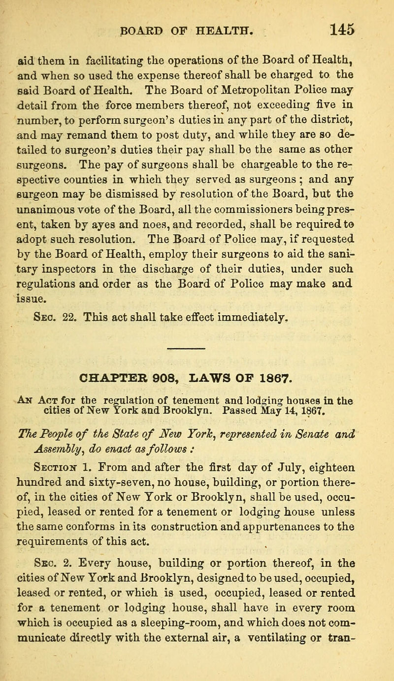 aid them in facilitating tlie operations of the Board of Health, and when so used the expense thereof shall be charged to the said Board of Health. The Board of Metropolitan Police may- detail from the force members thereof, not exceeding five in number, to perform surgeon's duties in any part of the district, and may remand them to post duty, and while they are so de- tailed to surgeon's duties their pay shall be the same as other surgeons. The pay of surgeons shall be chargeable to the re- spective counties in which they served as surgeons ; and any surgeon may be dismissed by resolution of the Board, but the unanimous vote of the Board, ail the commissioners being pres- ent, taken by ayes and noes, and recorded, shall be required t© adopt such resolution. The Board of Police may, if requested by the Board of Health, employ their surgeons to aid the sani^ tary inspectors in the discharge of their duties, under such regulations and order as the Board of Police may make and issue. Sec. 22. This act shall take effect immediately. CHAPTER 908, LAWS OF 1867. An Act for the regulation of tenement and lodging houses in the cities of New York and Brooklyn. Passed May 14,1867. 7%€ People of the State of New Torh, represented in Senate and AssemUy^ do enact as follows : Sectioh- 1. From and after the first day of July, eighteen hundred and sixty-seven, no house, building, or portion there- of, in the cities of New York or Brooklyn, shall be used, occu- pied, leased or rented for a tenement or lodging house unless the same conforms in its construction and appurtenances to the requirements of this act. Sec. 2. Every house, building or portion thereof, in the cities of New York and Brooklyn, designed to be used, occupied, leased or rented, or which is used, occupied, leased or rented for a tenement or lodging house, shall have in every room which is occupied as a sleeping-room, and which does not com- municate directly with the external air, a ventilating or tran-