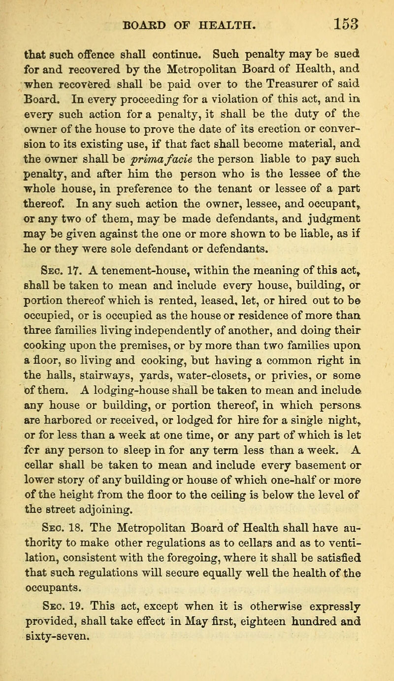 that such offence shall continue. Such penalty may be sued for and recovered by the Metropolitan Board of Health, and when recovfered shall be paid over to the Treasurer of said Board. In every proceeding for a violation of this act, and in every such action for a penalty, it shall be the duty of the owner of the house to prove the date of its erection or conver- sion to its existing use, if that fact shall become material, and the owner shall be frimafacie the person liable to pay such penalty, and after him the person who is the lessee of the whole house, in preference to the tenant or lessee of a part thereof. In any such action the owner, lessee, and occupant^ or any two of them, may be made defendants, and judgment may be given against the one or more shown to be liable, as if he or they were sole defendant or defendants. Sec. 17. A tenement-house, within the meaning of this act^ shall be taken to mean and include every house, building, or portion thereof which is rented, leased, let, or hired out to be occupied, or is occupied as the house or residence of more than three families living independently of another, and doing their cooking upon the premises, or by more than two families upon a floor, so living and cooking, but having a common right in the halls, stairways, yards, water-closets, or privies, or some of them. A lodging-house shall be taken to mean and include* any house or building, or portion thereof, in which persons, are harbored or received, or lodged for hire for a single night,, or for less than a week at one time, or any part of which is let fcr any person to sleep in for any terra less than a week. A cellar shall be taken to mean and include every basement or lower story of any building or house of which one-half or more of the height from the floor to the ceiling is below the level of the street adjoining. Sec. 18. The Metropolitan Board of Health shall have au- thority to make other regulations as to cellars and as to venti- lation, consistent with the foregoing, where it shall be satisfied that such regulations will secure equally well the health of the occupants. Sec. 19. This act, except when it is otherwise expressly provided, shall take effect in May first, eighteen hundred and sixty-seven.