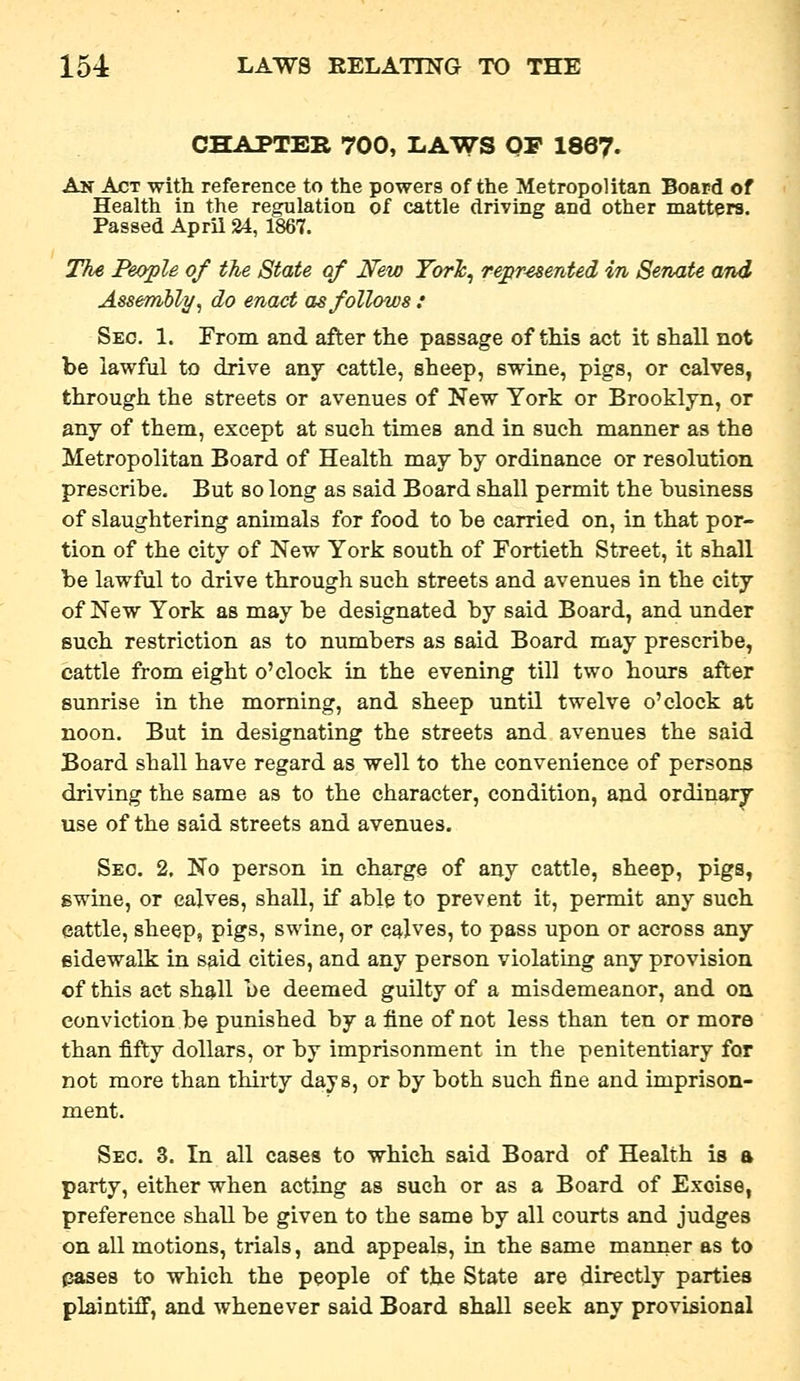 CHAPTER 700, LAWS OF 1867. An Act with reference to the powers of the Metropolitan Board of Health in the regulation of cattle driving and other matters. Passed April 24, 1867. The People of the State of New TorJc^ represented m Senate and Assembly^ do enact as follows : Sec. 1. From and after the passage of tMs act it shall not be lawful to drive any cattle, sheep, swine, pigs, or calves, through the streets or avenues of New York or Brooklyn, or any of them, except at such times and in such manner as the Metropolitan Board of Health may by ordinance or resolution prescribe. But so long as said Board shall permit the business of slaughtering animals for food to be carried on, in that por- tion of the city of New York south of Fortieth Street, it shall be lawful to drive through such streets and avenues in the city of New York as may be designated by said Board, and under such restriction as to numbers as said Board may prescribe, cattle from eight o'clock in the evening till two hours after sunrise in the morning, and sheep until twelve o'clock at noon. But in designating the streets and avenues the said Board shall have regard as well to the convenience of persons driving the same as to the character, condition, and ordinary use of the said streets and avenues. Seo. 2. No person in charge of any cattle, sheep, pigs, gwine, or calves, shall, if able to prevent it, permit any such cattle, sheep, pigs, swine, or calves, to pass upon or across any sidewalk in said cities, and any person violating any provision of this act shall be deemed guilty of a misdemeanor, and on conviction be punished by a fine of not less than ten or more than fifty dollars, or by imprisonment in the penitentiary for not more than thirty days, or by both such fine and imprison- ment. Sec. 3. In all cases to which said Board of Health is a party, either when acting as such or as a Board of Excise, preference shall be given to the same by all courts and judges on all motions, trials, and appeals, in the same manner as to pases to which the people of the State are directly parties plaintiff, and whenever said Board shall seek any provisional
