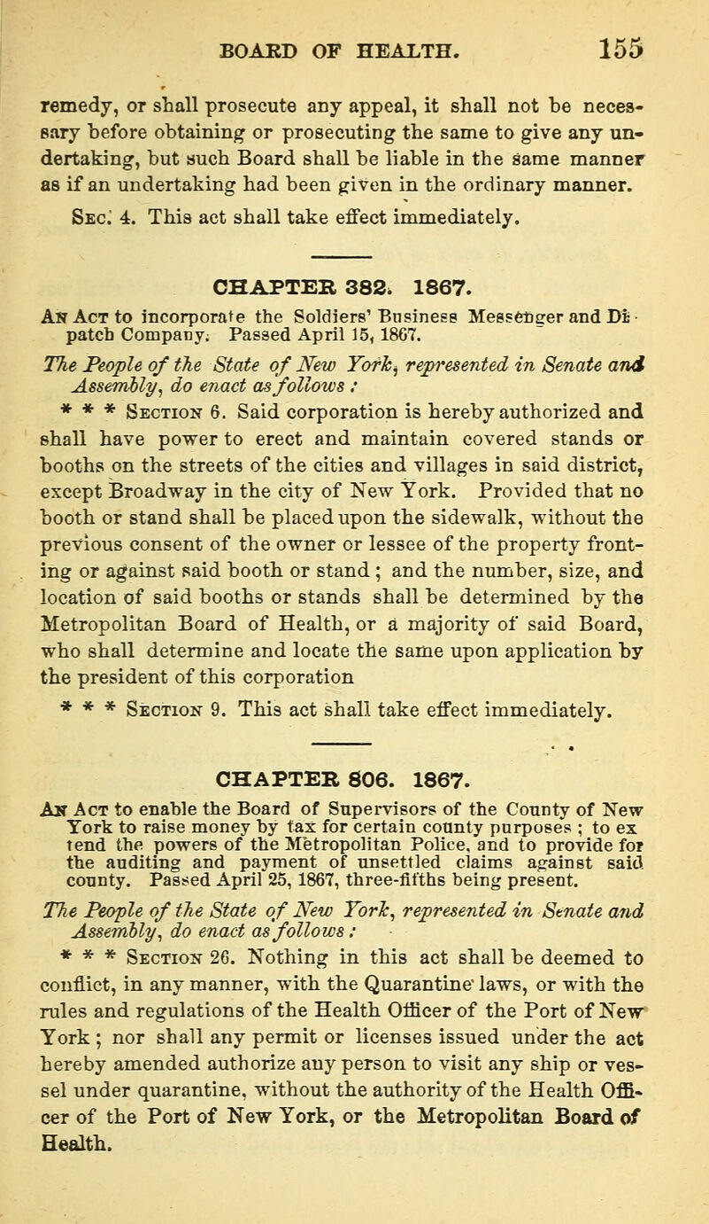 remedy, or shall prosecute any appeal, it shall not be neces- eary before obtaining or prosecuting the same to give any un- dertaking, but such Board shall be liable in the same manner as if an undertaking had been given in the ordinary manner. Sec; 4. This act shall take effect immediately. CHAPTER 382. 1867. An Act to incorporate the Soldiers'Bnslness Messetiger and Di patch CompaBj; Passed April 15, 1867. The People of the State of New Yofk^ repi'esented in Senate and Assembly, do enact OrSfollows : * * * Section 6. Said corporation is hereby authorized and shall have power to erect and maintain covered stands or booths on the streets of the cities and villages in said district, except Broadway in the city of New York. Provided that no booth or stand shall be placed upon the sidewalk, without the previous consent of the owner or lessee of the property front- ing or against said booth or stand ; and the number, size, and location of said booths or stands shall be determined by the Metropolitan Board of Health, or a majority of said Board, who shall determine and locate the same upon application by the president of this corporation * * * Section 9. This act shall take effect immediately. CHAPTER 806. 1867. An Act to enable the Board of Supervisors of the County of New York to raise money by tax for certain county purposes ; to ex tend the powers of the Metropolitan Police, and to provide for the auditing and payment of unsettled claims against said county. Passed April 25, 1867, three-fifths being present. 27ie People of the State of New TorTc, represented in Stnate and Assembly, do enact as folio ws: * * * Section 26. Nothing in this act shall be deemed to conflict, in any manner, with the Quarantine laws, or with the rules and regulations of the Health Officer of the Port of New York ; nor shall any permit or licenses issued under the act hereby amended authorize any person to visit any ship or ves- sel under quarantine, without the authority of the Health Offi- cer of the Port of New York, or the Metropolitan Board of Health.
