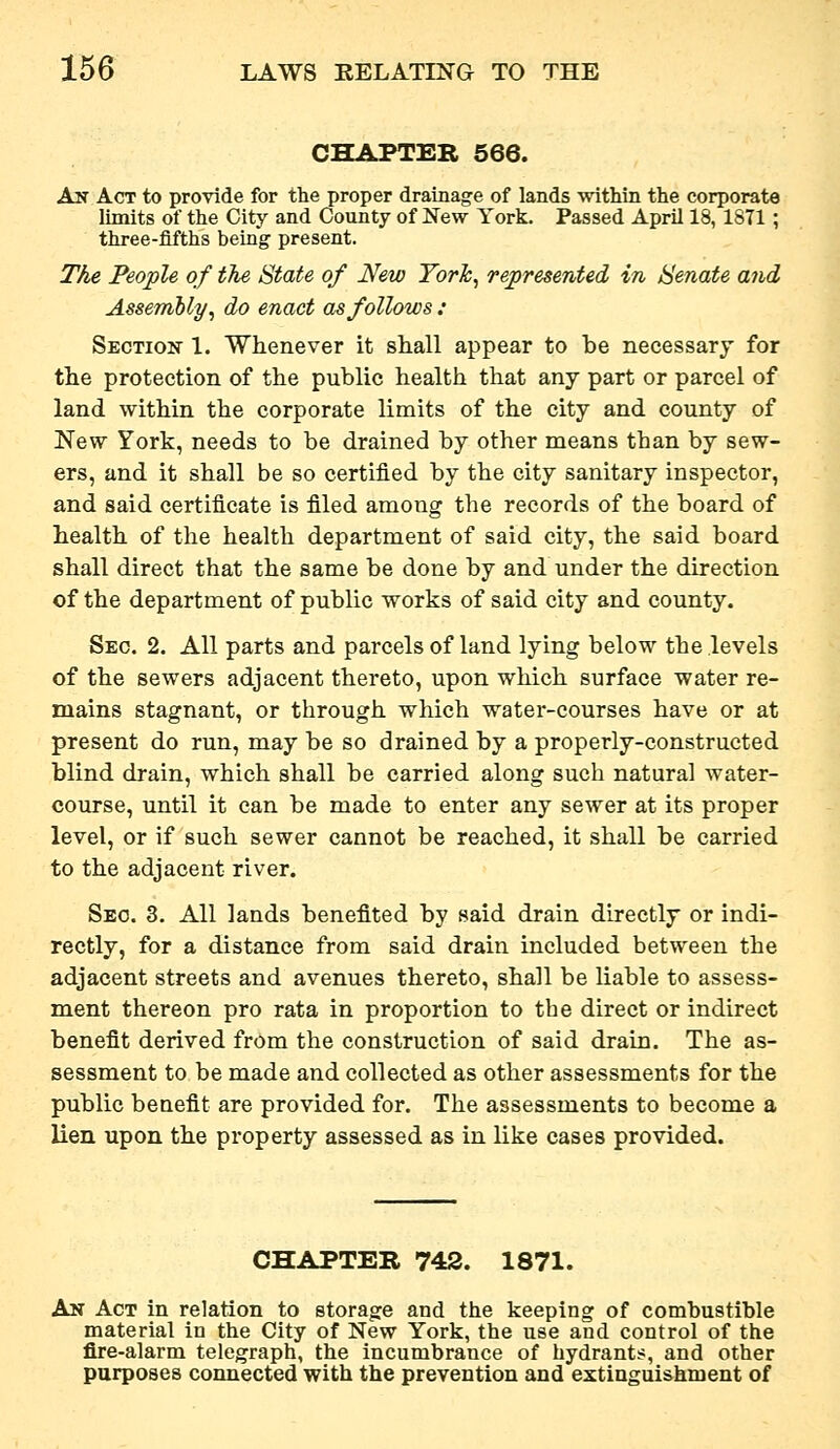 CHAPTER 566. An Act to provide for the proper drainage of lands within the corporate limits of the City and County of New York. Passed April 18, 1871; three-fifths being present. The People of the State of New Yorh, represented in Senate and Assembly, do enact as follows : Section 1. Whenever it shall appear to be necessary for the protection of the public health that any part or parcel of land within the corporate limits of the city and county of New York, needs to be drained by other means than by sew- ers, and it shall be so certified by the city sanitary inspector, and said certificate is filed among the records of the board of health of the health department of said city, the said board shall direct that the same be done by and under the direction of the department of public works of said city and county. Sec. 2. All parts and parcels of land lying below the levels of the sewers adjacent thereto, upon which surface water re- mains stagnant, or through which water-courses have or at present do run, may be so drained by a properly-constructed blind drain, which shall be carried along such natural water- course, until it can be made to enter any sewer at its proper level, or if such sewer cannot be reached, it shall be carried to the adjacent river. Sec. 3. All lands benefited by said drain directly or indi- rectly, for a distance from said drain included between the adjacent streets and avenues thereto, shall be liable to assess- ment thereon pro rata in proportion to the direct or indirect benefit derived from the construction of said drain. The as- sessment to be made and collected as other assessments for the public benefit are provided for. The assessments to become a lien upon the property assessed as in like cases provided. CHAPTER 742. 1871. An Act in relation to storaofe and the keeping of combustible material in the City of New York, the use and control of the fire-alarm telegraph, the incumbrance of hydrants, and other purposes connected with the prevention and extiuguishnient of