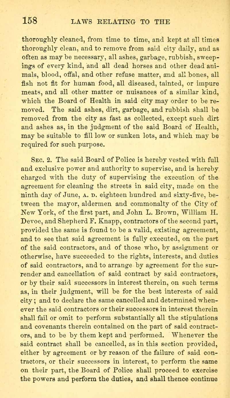 thoroughly cleaned, from time to time, and kept at all times thoroughly clean, and to remove from said city daily, and as often as maybe necessary, all ashes, garbage, rubbish, sweep- ings of every kind, and all dead horses and other dead ani- mals, blood, offal, and other refuse matter, and all bones, all fish not fit for human food, all diseased, tainted, or impure meats, and all other matter or nuisances of a similar kind, which the Board of Health in said city may order to be re- moved. The said ashes, dirt, garbage, and rubbish shall be removed from the city as fast as collected, except such dirt and ashes as, in the judgment of the said Board of Health, may be suitable to fill low or sunken lots, and which may be required for such purpose. Sec. 2. The said Board of Police is hereby vested with full and exclusive power and authority to supervise, and is hereby charged with the duty of supervising the execution of the agreement for cleaning the streets in said city, made on the ninth day of June, a. d. eighteen hundred and sixty-five, be- tween the mayor, aldermen and commonalty of the City of New York, of the first part, and John L. Brown, William H. Devoe, and Shepherd F. Knapp, contractors of the second part, provided the same is found to be a valid, existing agreement, and to see that said agreement is fully executed, on the part of the said contractors, and of those who, by assignment or otherwise, have succeeded to the rights, interests, and duties of said contractors, and to arrange by agreement for the sur- render and cancellation of said contract by said contractors, or by their said successors in interest therein, on such terms as, in their judgment, will be for the best interests of said city; and to declare the same cancelled and determined when- ever the said contractors or their successors in interest therein shall fail or omit to perform substantially all the stipulations and covenants therein contained on the part of said contract- ors, and to be by them kept and performed. Whenever the said contract shall be cancelled, as in this section provided, either by agreement or by reason of the failure of said con- tractors, or their successors in interest, to perform the same on their part, the Board of Police shall proceed to exercise the powers and perform the duties, and shall thence continue