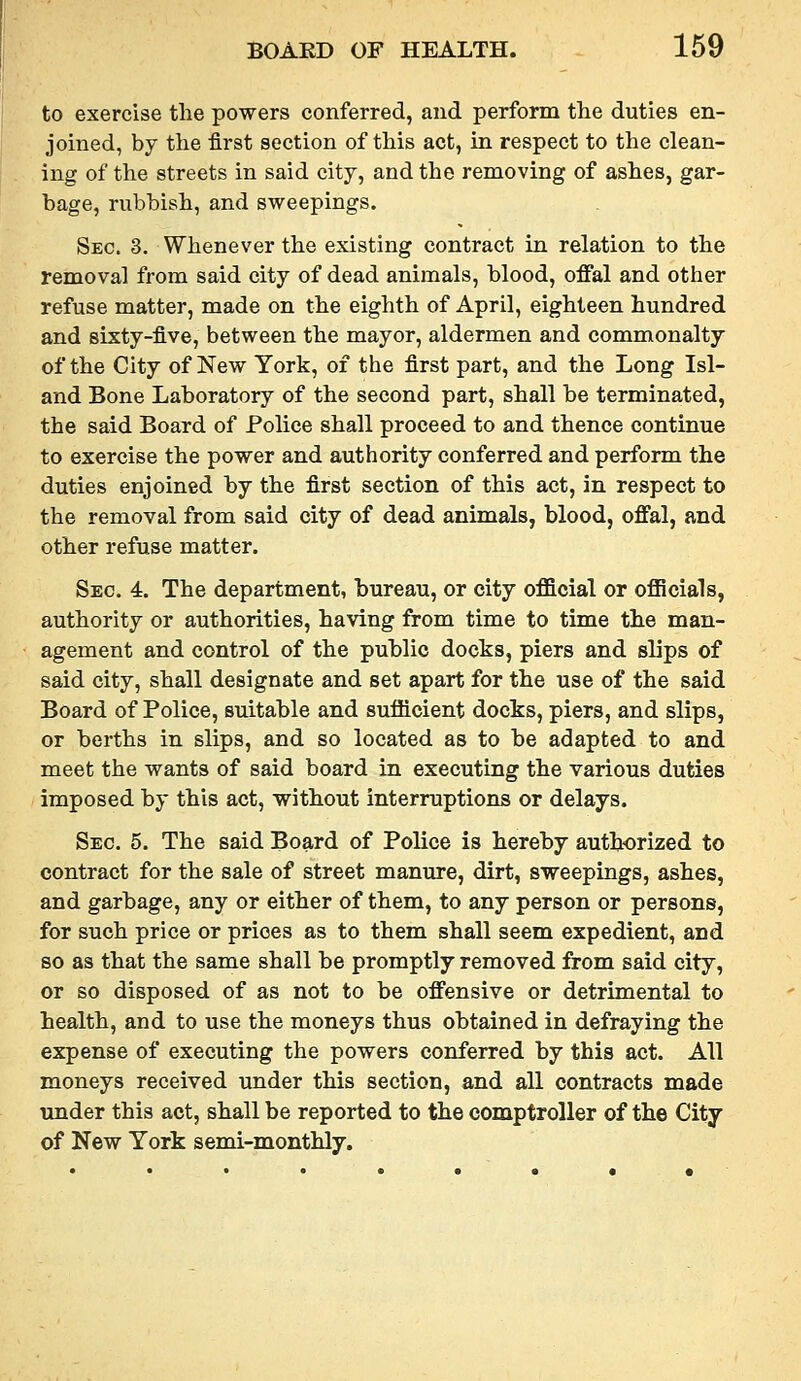 to exercise the powers conferred, and perform the duties en- joined, by the first section of this act, in respect to the clean- ing of the streets in said city, and the removing of ashes, gar- bage, rubbish, and sweepings. Sec. 3. Whenever the existing contract in relation to the removal from said city of dead animals, blood, offal and other refuse matter, made on the eighth of April, eighteen hundred and sixty-five, between the mayor, aldermen and commonalty of the City of New York, of the first part, and the Long Isl- and Bone Laboratory of the second part, shall be terminated, the said Board of Police shall proceed to and thence continue to exercise the power and authority conferred and perform the duties enjoined by the first section of this act, in respect to the removal from said city of dead animals, blood, offal, and other refuse matter. Sec. 4. The department, bureau, or city official or officials, authority or authorities, having from time to time the man- agement and control of the public docks, piers and slips of said city, shall designate and set apart for the use of the said Board of Police, suitable and sufficient docks, piers, and slips, or berths in slips, and so located as to be adapted to and meet the wants of said board in executing the various duties imposed by this act, without interruptions or delays. Sec. 5. The said Board of Police is hereby authorized to contract for the sale of street manure, dirt, sweepings, ashes, and garbage, any or either of them, to any person or persons, for such price or prices as to them shall seem expedient, and so as that the same shall be promptly removed from said city, or so disposed of as not to be offensive or detrimental to health, and to use the moneys thus obtained in defraying the expense of executing the powers conferred by this act. All moneys received under this section, and all contracts made under this act, shall be reported to the comptroller of the City of New York semi-monthly.