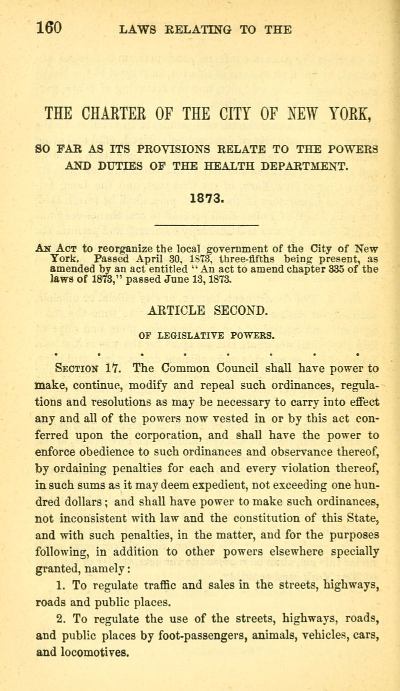 THE CHAETER OF THE CITY OF NEW YORK, so FAB AS ITS PROVISIONS RELATE TO THE POWERS AND DUTIES OF THE HEALTH DEPARTMENT. 1873. An Act to reorganize the local government of the City of New York. Passed April 30, 1ST3, three-fifths being present, as amended by an act entitled  An act to amend chapter 335 of the laws of 1873, passed June 13,187a ARTICLE SECOND. OF LEGISLATIVE POWERS. Section 17. The Common Council shall have power to make, continue, modify and repeal such ordinances, regula- tions and resolutions as may be necessary to carry into effect any and all of the powers now vested in or by this act con- ferred upon the corporation, and shall have the power to enforce obedience to such ordinances and observance thereof, by ordaining penalties for each and every violation thereof, in such sums as it may deem expedient, not exceeding one hun- dred dollars; and shall have power to make such ordinances, not inconsistent with law and the constitution of this State, and with such penalties, in the matter, and for the purposes following, in addition to other powers elsewhere specially granted, namely: 1. To regulate traffic and sales in the streets, highways, roads and public places. 2. To regulate the use of the streets, highways, roads, and public places by foot-passengers, animals, vehicles, cars, and locomotives.