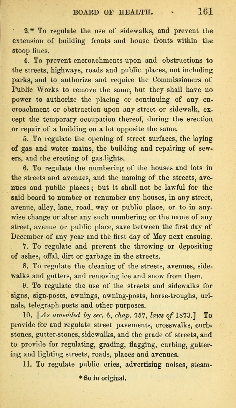 2.* To regulate the use of sidewalks, and prevent the extension of building fronts and house fronts within the stoop lines. 4. To prevent encroachments upon and obstructions to the streets, highways, roads and public places, not including parks, and to authorize and require the Commissioners of Public Works to remove the same, but they shall have no power to authorize the placing or continuing of any en- croachment or obstruction upon any street or sidewalk, ex- cept the temporary occupation thereof, during the erection or repair of a building on a lot opposite the same. 5. To regulate the opening of street surfaces, the laying of gas and water mains, the building and repairing of sew- ers, and the erecting of gas-lights. 6. To regulate the numbering of the houses and lots in the streets and avenues, and the naming of the streets, ave- nues and public places; but it shall not be lawful for the said board to number or renumber any houses, in any street, avenue, alley, lane, road, way or public place, or to in any- wise change or alter any such numbering or the name of any street, avenue or pubhc place, save between the first day of December of any year and the first day of May next ensuing. 7. To regulate and prevent the throwing or depositing of ashes, oflfal, dirt or garbage in the streets. 8. To regulate the cleaning of the streets, avenues, side- walks and gutters, and removing ice and snow from them. 9. To regulate the use of the streets and sidewalks for signs, sign-posts, awnings, awning-posts, horse-troughs, uri- nals, telegraph-posts and other purposes. 10. [As amended by sec. 6, chap. '757, laws of ISYS.] To provide for and regulate street pavements, crosswalks, curb- stones, gutter-stones, sidewalks, and the grade of streets, and to provide for regulating, grading, flagging, curbing, gutter- ing and lighting streets, roads, places and avenues. 11. To regulate public cries, advertising noises, steam-