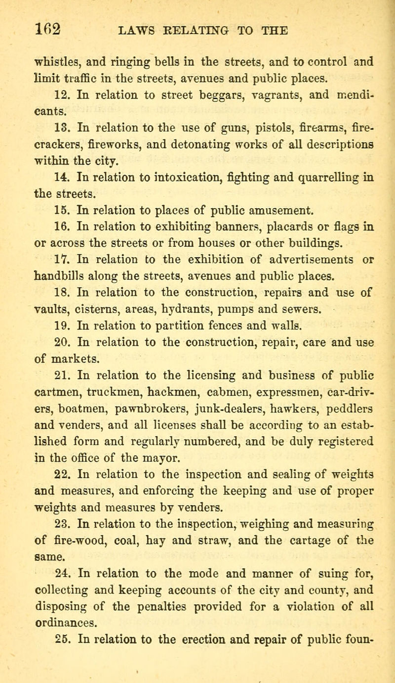whistles, and ringing bells in the streets, and to control and limit traflSe in the streets, avenues and public places. 12. In relation to street beggars, vagrants, and mendi- cants. 13. In relation to the use of guns, pistols, firearms, fire- crackers, fireworks, and detonating works of all descriptions within the city. 14. In relation to intoxication, fighting and quarrelling in the streets. 15. In relation to places of public amusement. 16. In relation to exhibiting banners, placards or flags in or across the streets or from houses or other buildings. lY. In relation to the exhibition of advertisements or handbills along the streets, avenues and public places. 18. In relation to the construction, repairs and use of vaults, cisterns, areas, hydrants, pumps and sewers. 19. In relation to partition fences and walls. 20. In relation to the construction, repair, care and use of markets. 21. In relation to the licensing and business of public cartmen, truckmen, hackmen, cabmen, expressmen, car-driv- ers, boatmen, pawnbrokers, junk-dealers, hawkers, peddlers and venders, and all licenses shall be according to an estab- lished form and regularly numbered, and be duly registered in the office of the mayor. 22. In relation to the inspection and sealing of weights and measures, and enforcing the keeping and use of proper weights and measures by venders. 23. In relation to the inspection, weighing and measuring of fire-wood, coal, hay and straw, and the cartage of the same. 24. In relation to the mode and manner of suing for, collecting and keeping accounts of the city and county, and disposing of the penalties provided for a violation of all ordinances. 25. In relation to the erection and repair of public foun-