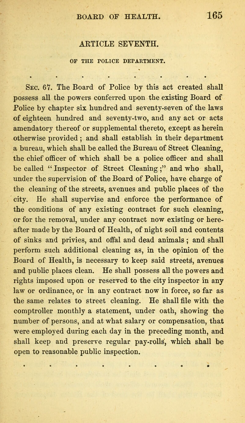 ARTICLE SEVENTH. OP THE POLICE DEPARTMENT. Sec. 6Y. The Board of Police by this act created shall possess all the powers conferred upon the existing Board of Police by chapter six hundred and seventy-seven of the laws of eighteen hundred and seventy-two, and any act or acts amendatory thereof or supplemental thereto, except as herein otherwise provided ; and shall establish in their department a bureau, which shall be called the Bureau of Street Cleaning, the chief officer of which shall be a police officer and shall be called  Inspector of Street Cleaning; and who shall, under the supervision of the Board of Police, have charge of the cleaning of the streets, avenues and public places of the city. He shall supervise and enforce the performance of the conditions of any existing contract for such cleaning, or for the removal, under any contract now existing or here- after made by the Board of Health, of night soil and contents of smks and privies, and oflFal and dead animals ; and shall perform such additional cleaning as, in the opinion of the Board of Health, is necessary to keep said streets, avenues and public places clean. He shall possess all the powers and rights imposed upon or reserved to the city inspector in any law or ordinance, or in any contract now in force, so far as the same relates to street cleaning. He shall file with the comptroller monthly a statement, under oath, showing the number of persons, and at what salary or compensation, that were employed during each day in the preceding month, and shall keep and preserve regular pay-rolls, which shall be open to reasonable public inspection.