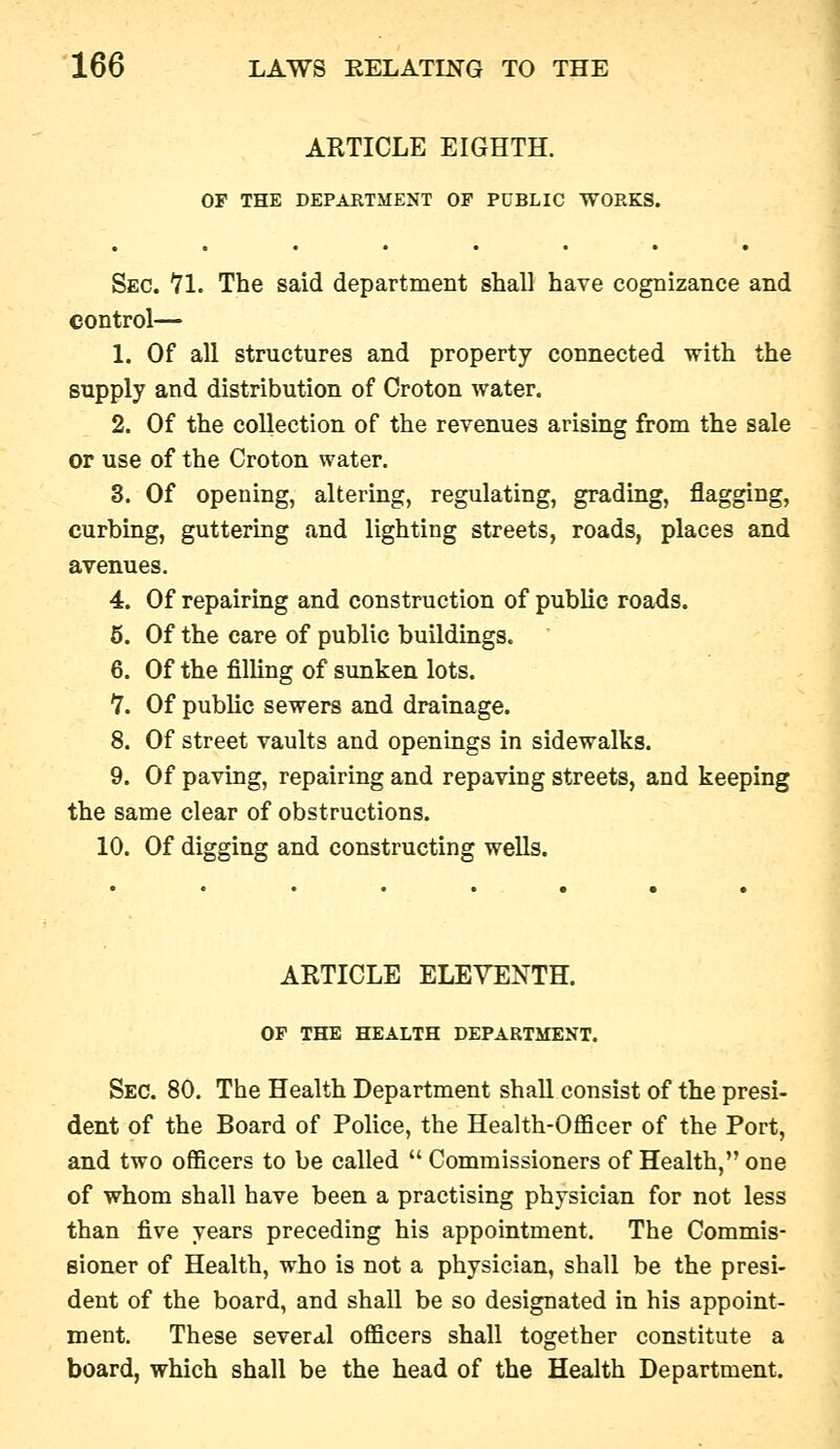 ARTICLE EIGHTH. OF THE DEPARTMENT OF PCBLIC -WORKS. Sec. 71. The said department shall have cognizance and control— 1. Of all structures and property connected with the supply and distribution of Oroton water. 2. Of the collection of the revenues arising from the sale or use of the Croton water. 3. Of opening, altering, regulating, grading, flagging, curbing, guttering and lighting streets, roads, places and avenues. 4. Of repairing and construction of public roads. 6. Of the care of public buildings. 6. Of the filling of sunken lots. ^. Of public sewers and drainage. 8. Of street vaults and openings in sidewalks. 9. Of paving, repairing and repaying streets, and keeping the same clear of obstructions. 10. Of digging and constructing wells. ARTICLE ELEVENTH. OF THE HEALTH DEPARTMENT. Sec. 80. The Health Department shall consist of the presi- dent of the Board of Police, the Health-OflScer of the Port, and two officers to be called  Commissioners of Health, one of whom shall have been a practising physician for not less than five years preceding his appointment. The Commis- sioner of Health, who is not a physician, shall be the presi- dent of the board, and shall be so designated in his appoint- ment. These several officers shall together constitute a board, which shall be the head of the Health Department.