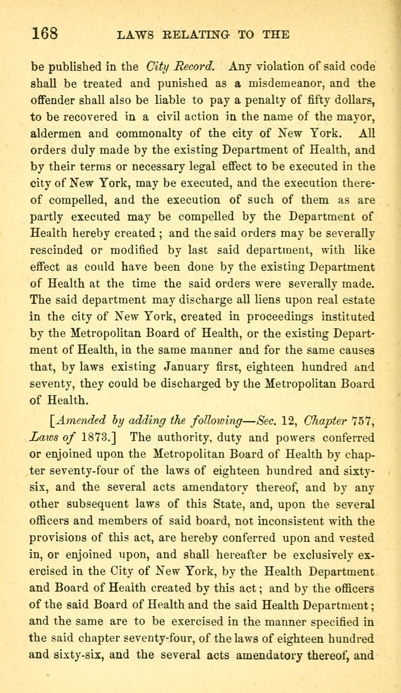 be published in the City Record. Any violation of said code shall be treated and punished as a misdemeanor, and the offender shall also be liable to pay a penalty of fifty dollars, to be recovered in a civil action in the name of the mayor, aldermen and commonalty of the city of New York. All orders duly made by the existing Department of Health, and by their terms or necessary legal effect to be executed in the city of New York, may be executed, and the execution there- of compelled, and the execution of such of them as are partly executed may be compelled by the Department of Health hereby created ; and the said orders may be severally rescinded or modified by last said department, with like effect as could have been done by the existing Department of Health at the time the said orders were severally made. The said department may discharge all liens upon real estate in the city of New York, created in proceedings instituted by the Metropolitan Board of Health, or the existing Depart- ment of Health, in the same manner and for the same causes that, by laws existing January first, eighteen hundred and seventy, they could be discharged by the Metropolitan Board of Health. \_Ame7ided hy adding the following—Sec. 12, Chapter '75Y, Laws of 18Y3.] The authority, duty and powers conferred or enjoined upon the Metropolitan Board of Health by chap- ter seventy-four of the laws of eighteen hundred and sixty- six, and the several acts amendatory thereof, and by any other subsequent laws of this State, and, upon the several officers and members of said board, not inconsistent with the provisions of this act, are hereby conferred upon and vested in, or enjoined upon, and shall hereafter be exclusively ex- ercised in the City of New York, by the Health Department and Board of Health created by this act; and by the officers of the said Board of Health and the said Health Department; and the same are to be exercised in the manner specified in the said chapter seventy-four, of the laws of eighteen hundred and sixty-six, and the several acts amendatory thereof, and