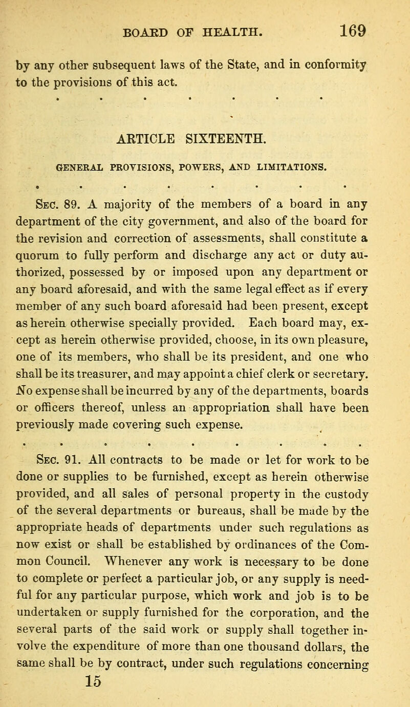 by any other subsequent laws of the State, and m conformity to the provisions of this act. ARTICLE SIXTEENTH. GENERAL PROVISIONS, POWERS, AND LIMITATIONS. Sec. 89. A majority of the members of a board in any department of the city government, and also of the board for the revision and correction of assessments, shall constitute a quorum to fully perform and discharge any act or duty au- thorized, possessed by or imposed upon any department or any board aforesaid, and with the same legal effect as if every member of any such board aforesaid had been present, except as herein otherwise specially provided. Each board may, ex- cept as herein otherwise provided, choose, in its own pleasure, one of its members, who shall be its president, and one who shall be its treasurer, and may appoint a chief clerk or secretary. No expense shall be incurred by any of the departments, boards or officers thereof, unless an appropriation shall have been previously made covering such expense. Sec. 91, All contracts to be made or let for work to be done or supplies to be furnished, except as herein otherwise provided, and all sales of personal property in the custody of the several departments or bureaus, shall be made by the appropriate heads of departments under such regulations as now exist or shall be established by ordinances of the Com- mon Council. Whenever any work is necessary to be done to complete or perfect a particular job, or any supply is need- ful for any particular purpose, which work and job is to be undertaken or supply furnished for the corporation, and the several parts of the said work or supply shall together in- volve the expenditure of more than one thousand dollars, the same shall be by contract, under such regulations concerning 15